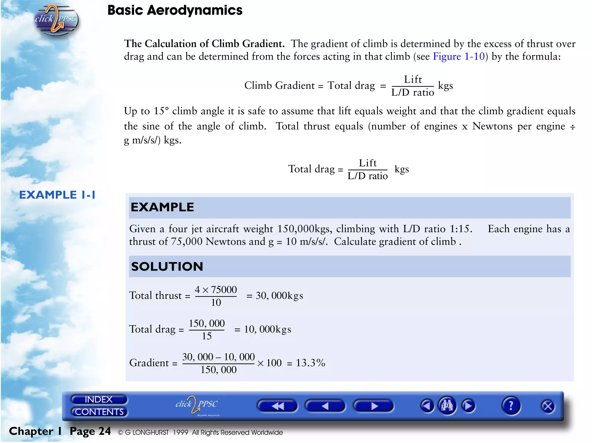 Basic Aerodynamics
Chapter 1 Page 24 © G LONGHURST 1999 All Rights Reserved Worldwide
The Calculation of Climb Gradient. The gradient of climb is determined by the excess of thrust over
drag and can be determined from the forces acting in that climb (see Figure 1-10) by the formula:
Climb Gradient =
Up to 15° climb angle it is safe to assume that lift equals weight and that the climb gradient equals
the sine of the angle of climb. Total thrust equals (number of engines x Newtons per engine ÷
g m/s/s/) kgs.
Total drag =
EXAMPLE 1-1
Total drag
Lift
L/D ratio
------------------------ kgs=
Lift
L/D ratio
----------------------- kgs
EXAMPLE
Given a four jet aircraft weight 150,000kgs, climbing with L/D ratio 1:15. Each engine has a
thrust of 75,000 Newtons and g = 10 m/s/s/. Calculate gradient of climb .
SOLUTION
Total thrust =
Total drag =
Gradient = = 13.3%
4 75000×
10
------------------------ 30 000kgs,=
150 000,
15
--------------------- 10 000kgs,=
30 000 10 000,–,
150 000,
------------------------------------------ 100×
 