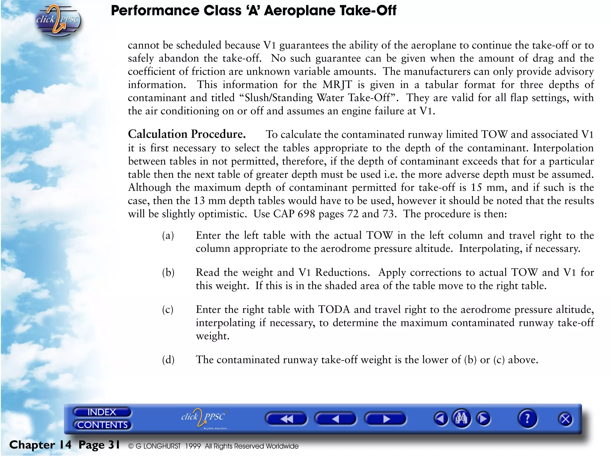Performance Class ‘A’ Aeroplane Take-Off
Chapter 14 Page 31 © G LONGHURST 1999 All Rights Reserved Worldwide
cannot be scheduled because V1 guarantees the ability of the aeroplane to continue the take-off or to
safely abandon the take-off. No such guarantee can be given when the amount of drag and the
coefficient of friction are unknown variable amounts. The manufacturers can only provide advisory
information. This information for the MRJT is given in a tabular format for three depths of
contaminant and titled “Slush/Standing Water Take-Off”. They are valid for all flap settings, with
the air conditioning on or off and assumes an engine failure at V1.
Calculation Procedure. To calculate the contaminated runway limited TOW and associated V1
it is first necessary to select the tables appropriate to the depth of the contaminant. Interpolation
between tables in not permitted, therefore, if the depth of contaminant exceeds that for a particular
table then the next table of greater depth must be used i.e. the more adverse depth must be assumed.
Although the maximum depth of contaminant permitted for take-off is 15 mm, and if such is the
case, then the 13 mm depth tables would have to be used, however it should be noted that the results
will be slightly optimistic. Use CAP 698 pages 72 and 73. The procedure is then:
(a) Enter the left table with the actual TOW in the left column and travel right to the
column appropriate to the aerodrome pressure altitude. Interpolating, if necessary.
(b) Read the weight and V1 Reductions. Apply corrections to actual TOW and V1 for
this weight. If this is in the shaded area of the table move to the right table.
(c) Enter the right table with TODA and travel right to the aerodrome pressure altitude,
interpolating if necessary, to determine the maximum contaminated runway take-off
weight.
(d) The contaminated runway take-off weight is the lower of (b) or (c) above.
 