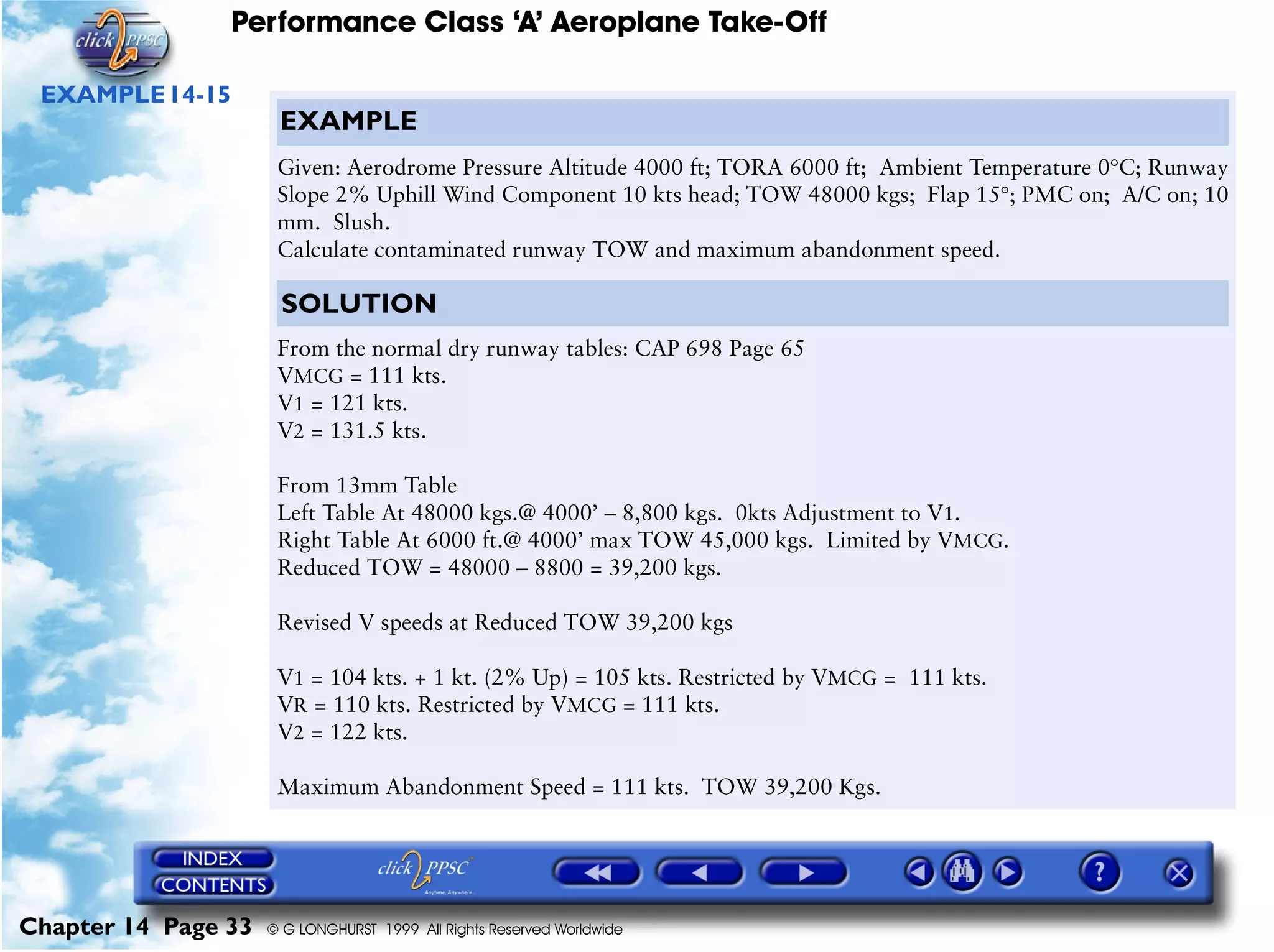 Performance Class ‘A’ Aeroplane Take-Off
Chapter 14 Page 33 © G LONGHURST 1999 All Rights Reserved Worldwide
EXAMPLE14-15
EXAMPLE
Given: Aerodrome Pressure Altitude 4000 ft; TORA 6000 ft; Ambient Temperature 0°C; Runway
Slope 2% Uphill Wind Component 10 kts head; TOW 48000 kgs; Flap 15°; PMC on; A/C on; 10
mm. Slush.
Calculate contaminated runway TOW and maximum abandonment speed.
SOLUTION
From the normal dry runway tables: CAP 698 Page 65
VMCG = 111 kts.
V1 = 121 kts.
V2 = 131.5 kts.
From 13mm Table
Left Table At 48000 kgs.@ 4000’ – 8,800 kgs. 0kts Adjustment to V1.
Right Table At 6000 ft.@ 4000’ max TOW 45,000 kgs. Limited by VMCG.
Reduced TOW = 48000 – 8800 = 39,200 kgs.
Revised V speeds at Reduced TOW 39,200 kgs
V1 = 104 kts. + 1 kt. (2% Up) = 105 kts. Restricted by VMCG = 111 kts.
VR = 110 kts. Restricted by VMCG = 111 kts.
V2 = 122 kts.
Maximum Abandonment Speed = 111 kts. TOW 39,200 Kgs.
 