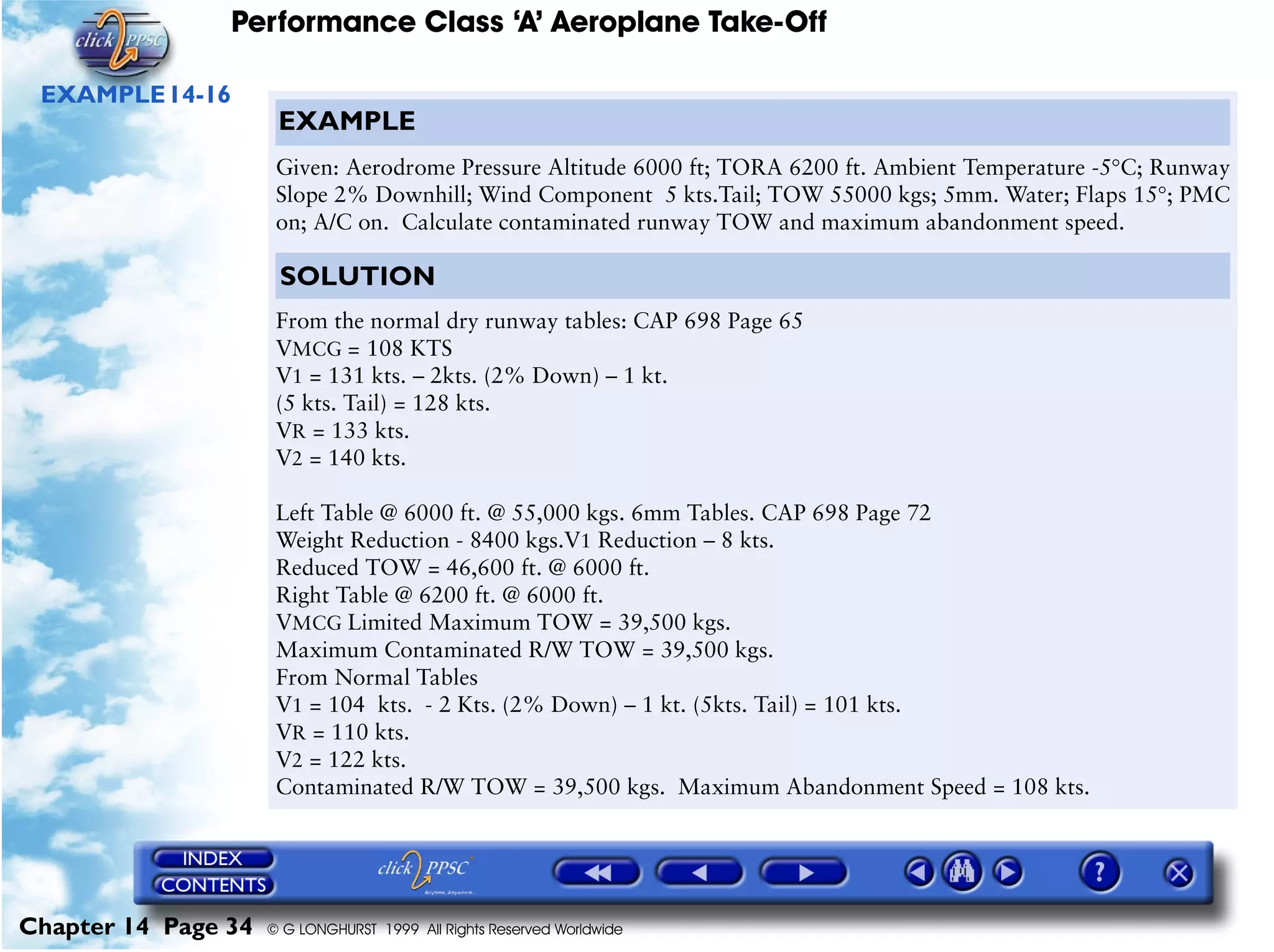 Performance Class ‘A’ Aeroplane Take-Off
Chapter 14 Page 34 © G LONGHURST 1999 All Rights Reserved Worldwide
EXAMPLE14-16
EXAMPLE
Given: Aerodrome Pressure Altitude 6000 ft; TORA 6200 ft. Ambient Temperature -5°C; Runway
Slope 2% Downhill; Wind Component 5 kts.Tail; TOW 55000 kgs; 5mm. Water; Flaps 15°; PMC
on; A/C on. Calculate contaminated runway TOW and maximum abandonment speed.
SOLUTION
From the normal dry runway tables: CAP 698 Page 65
VMCG = 108 KTS
V1 = 131 kts. – 2kts. (2% Down) – 1 kt.
(5 kts. Tail) = 128 kts.
VR = 133 kts.
V2 = 140 kts.
Left Table @ 6000 ft. @ 55,000 kgs. 6mm Tables. CAP 698 Page 72
Weight Reduction - 8400 kgs.V1 Reduction – 8 kts.
Reduced TOW = 46,600 ft. @ 6000 ft.
Right Table @ 6200 ft. @ 6000 ft.
VMCG Limited Maximum TOW = 39,500 kgs.
Maximum Contaminated R/W TOW = 39,500 kgs.
From Normal Tables
V1 = 104 kts. - 2 Kts. (2% Down) – 1 kt. (5kts. Tail) = 101 kts.
VR = 110 kts.
V2 = 122 kts.
Contaminated R/W TOW = 39,500 kgs. Maximum Abandonment Speed = 108 kts.
 