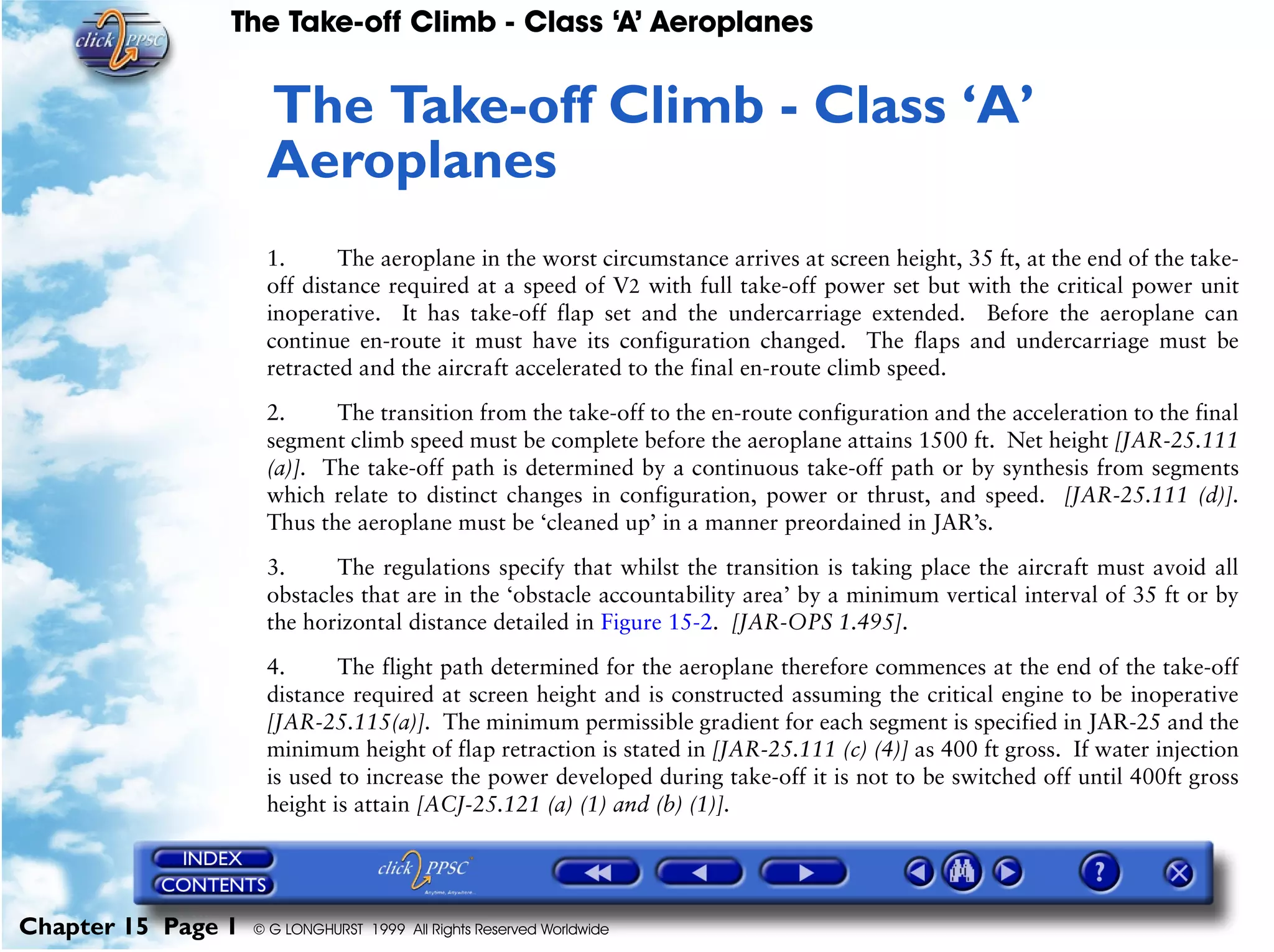 The Take-off Climb - Class ‘A’ Aeroplanes
Chapter 15 Page 1 © G LONGHURST 1999 All Rights Reserved Worldwide
15The Take-off Climb - Class ‘A’
Aeroplanes
1. The aeroplane in the worst circumstance arrives at screen height, 35 ft, at the end of the take-
off distance required at a speed of V2 with full take-off power set but with the critical power unit
inoperative. It has take-off flap set and the undercarriage extended. Before the aeroplane can
continue en-route it must have its configuration changed. The flaps and undercarriage must be
retracted and the aircraft accelerated to the final en-route climb speed.
2. The transition from the take-off to the en-route configuration and the acceleration to the final
segment climb speed must be complete before the aeroplane attains 1500 ft. Net height [JAR-25.111
(a)]. The take-off path is determined by a continuous take-off path or by synthesis from segments
which relate to distinct changes in configuration, power or thrust, and speed. [JAR-25.111 (d)].
Thus the aeroplane must be ‘cleaned up’ in a manner preordained in JAR’s.
3. The regulations specify that whilst the transition is taking place the aircraft must avoid all
obstacles that are in the ‘obstacle accountability area’ by a minimum vertical interval of 35 ft or by
the horizontal distance detailed in Figure 15-2. [JAR-OPS 1.495].
4. The flight path determined for the aeroplane therefore commences at the end of the take-off
distance required at screen height and is constructed assuming the critical engine to be inoperative
[JAR-25.115(a)]. The minimum permissible gradient for each segment is specified in JAR-25 and the
minimum height of flap retraction is stated in [JAR-25.111 (c) (4)] as 400 ft gross. If water injection
is used to increase the power developed during take-off it is not to be switched off until 400ft gross
height is attain [ACJ-25.121 (a) (1) and (b) (1)].
 