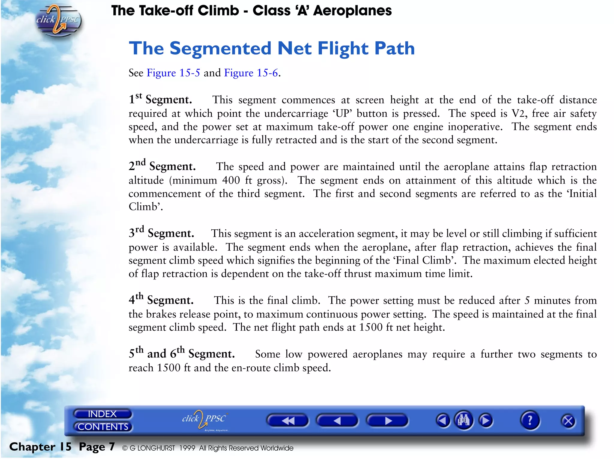 The Take-off Climb - Class ‘A’ Aeroplanes
Chapter 15 Page 7 © G LONGHURST 1999 All Rights Reserved Worldwide
The Segmented Net Flight Path
See Figure 15-5 and Figure 15-6.
1st
Segment. This segment commences at screen height at the end of the take-off distance
required at which point the undercarriage ‘UP’ button is pressed. The speed is V2, free air safety
speed, and the power set at maximum take-off power one engine inoperative. The segment ends
when the undercarriage is fully retracted and is the start of the second segment.
2nd
Segment. The speed and power are maintained until the aeroplane attains flap retraction
altitude (minimum 400 ft gross). The segment ends on attainment of this altitude which is the
commencement of the third segment. The first and second segments are referred to as the ‘Initial
Climb’.
3rd
Segment. This segment is an acceleration segment, it may be level or still climbing if sufficient
power is available. The segment ends when the aeroplane, after flap retraction, achieves the final
segment climb speed which signifies the beginning of the ‘Final Climb’. The maximum elected height
of flap retraction is dependent on the take-off thrust maximum time limit.
4th
Segment. This is the final climb. The power setting must be reduced after 5 minutes from
the brakes release point, to maximum continuous power setting. The speed is maintained at the final
segment climb speed. The net flight path ends at 1500 ft net height.
5th
and 6th
Segment. Some low powered aeroplanes may require a further two segments to
reach 1500 ft and the en-route climb speed.
 