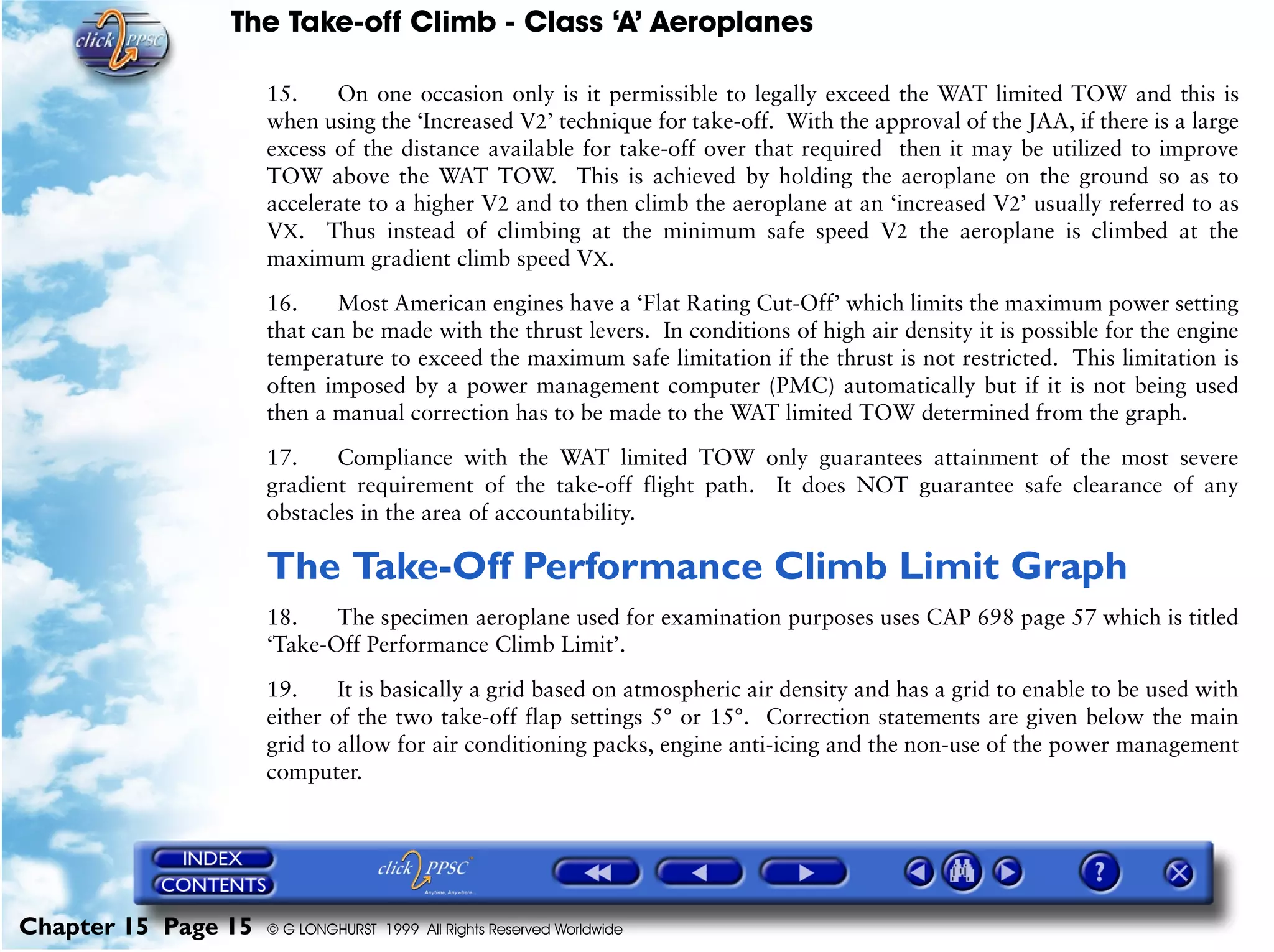 The Take-off Climb - Class ‘A’ Aeroplanes
Chapter 15 Page 15 © G LONGHURST 1999 All Rights Reserved Worldwide
15. On one occasion only is it permissible to legally exceed the WAT limited TOW and this is
when using the ‘Increased V2’ technique for take-off. With the approval of the JAA, if there is a large
excess of the distance available for take-off over that required then it may be utilized to improve
TOW above the WAT TOW. This is achieved by holding the aeroplane on the ground so as to
accelerate to a higher V2 and to then climb the aeroplane at an ‘increased V2’ usually referred to as
VX. Thus instead of climbing at the minimum safe speed V2 the aeroplane is climbed at the
maximum gradient climb speed VX.
16. Most American engines have a ‘Flat Rating Cut-Off’ which limits the maximum power setting
that can be made with the thrust levers. In conditions of high air density it is possible for the engine
temperature to exceed the maximum safe limitation if the thrust is not restricted. This limitation is
often imposed by a power management computer (PMC) automatically but if it is not being used
then a manual correction has to be made to the WAT limited TOW determined from the graph.
17. Compliance with the WAT limited TOW only guarantees attainment of the most severe
gradient requirement of the take-off flight path. It does NOT guarantee safe clearance of any
obstacles in the area of accountability.
The Take-Off Performance Climb Limit Graph
18. The specimen aeroplane used for examination purposes uses CAP 698 page 57 which is titled
‘Take-Off Performance Climb Limit’.
19. It is basically a grid based on atmospheric air density and has a grid to enable to be used with
either of the two take-off flap settings 5° or 15°. Correction statements are given below the main
grid to allow for air conditioning packs, engine anti-icing and the non-use of the power management
computer.
 