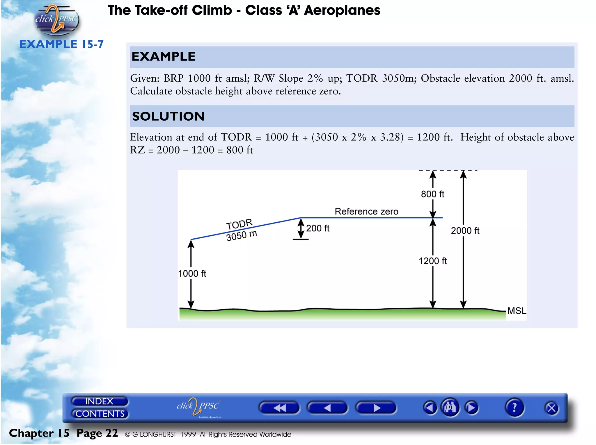 The Take-off Climb - Class ‘A’ Aeroplanes
Chapter 15 Page 22 © G LONGHURST 1999 All Rights Reserved Worldwide
EXAMPLE 15-7
EXAMPLE
Given: BRP 1000 ft amsl; R/W Slope 2% up; TODR 3050m; Obstacle elevation 2000 ft. amsl.
Calculate obstacle height above reference zero.
SOLUTION
Elevation at end of TODR = 1000 ft + (3050 x 2% x 3.28) = 1200 ft. Height of obstacle above
RZ = 2000 – 1200 = 800 ft
 