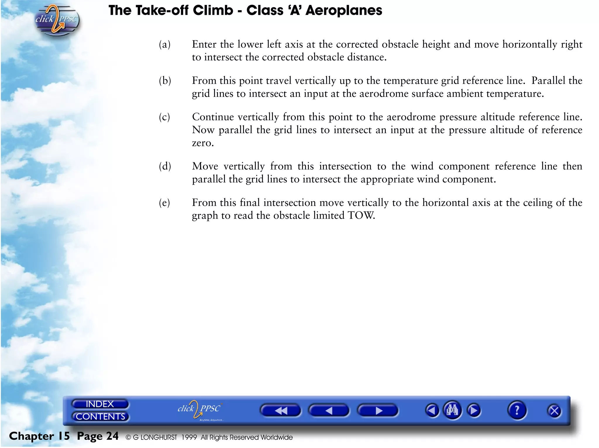 The Take-off Climb - Class ‘A’ Aeroplanes
Chapter 15 Page 24 © G LONGHURST 1999 All Rights Reserved Worldwide
(a) Enter the lower left axis at the corrected obstacle height and move horizontally right
to intersect the corrected obstacle distance.
(b) From this point travel vertically up to the temperature grid reference line. Parallel the
grid lines to intersect an input at the aerodrome surface ambient temperature.
(c) Continue vertically from this point to the aerodrome pressure altitude reference line.
Now parallel the grid lines to intersect an input at the pressure altitude of reference
zero.
(d) Move vertically from this intersection to the wind component reference line then
parallel the grid lines to intersect the appropriate wind component.
(e) From this final intersection move vertically to the horizontal axis at the ceiling of the
graph to read the obstacle limited TOW.
 