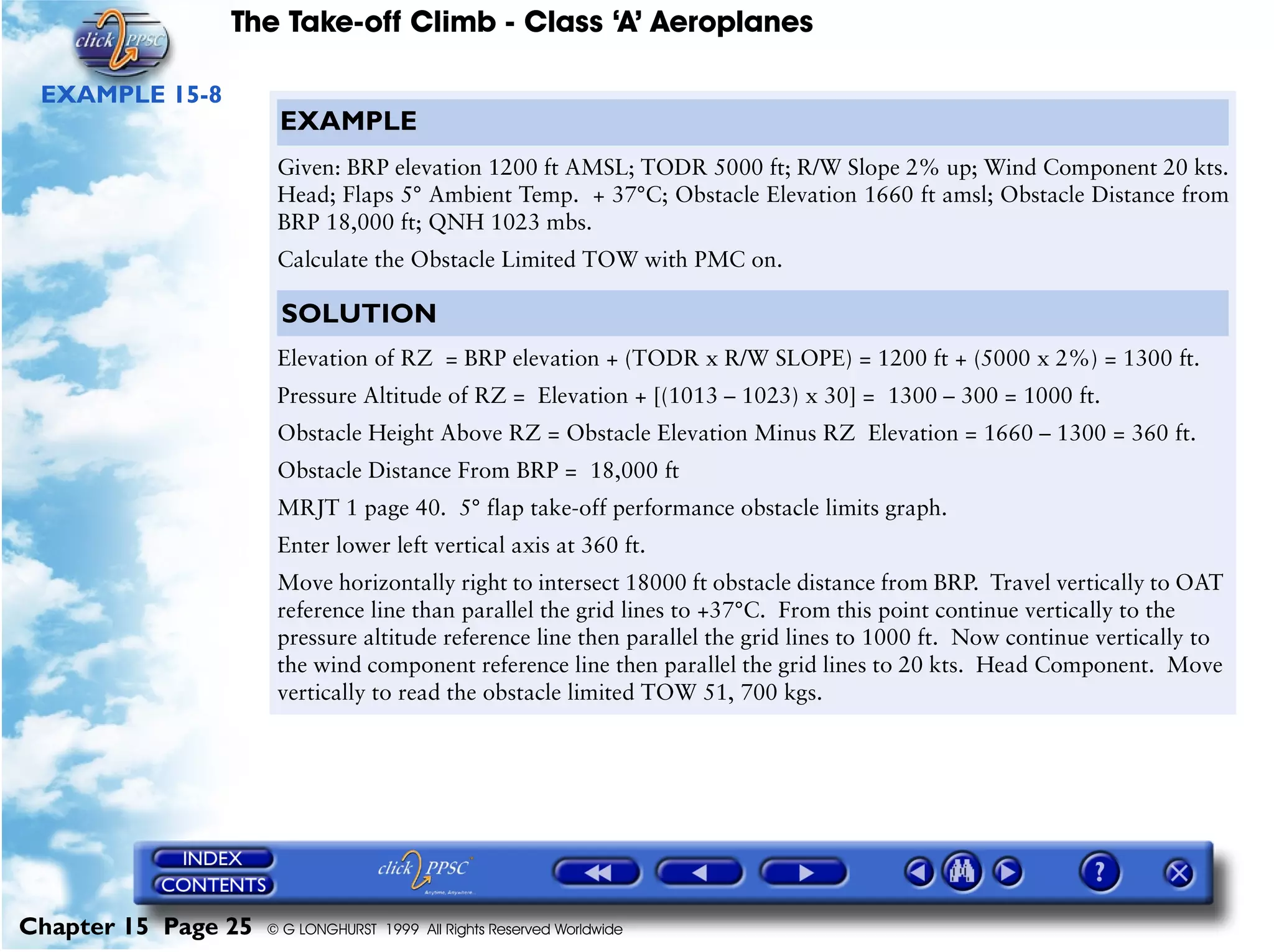 The Take-off Climb - Class ‘A’ Aeroplanes
Chapter 15 Page 25 © G LONGHURST 1999 All Rights Reserved Worldwide
EXAMPLE 15-8
EXAMPLE
Given: BRP elevation 1200 ft AMSL; TODR 5000 ft; R/W Slope 2% up; Wind Component 20 kts.
Head; Flaps 5° Ambient Temp. + 37°C; Obstacle Elevation 1660 ft amsl; Obstacle Distance from
BRP 18,000 ft; QNH 1023 mbs.
Calculate the Obstacle Limited TOW with PMC on.
SOLUTION
Elevation of RZ = BRP elevation + (TODR x R/W SLOPE) = 1200 ft + (5000 x 2%) = 1300 ft.
Pressure Altitude of RZ = Elevation + [(1013 – 1023) x 30] = 1300 – 300 = 1000 ft.
Obstacle Height Above RZ = Obstacle Elevation Minus RZ Elevation = 1660 – 1300 = 360 ft.
Obstacle Distance From BRP = 18,000 ft
MRJT 1 page 40. 5° flap take-off performance obstacle limits graph.
Enter lower left vertical axis at 360 ft.
Move horizontally right to intersect 18000 ft obstacle distance from BRP. Travel vertically to OAT
reference line than parallel the grid lines to +37°C. From this point continue vertically to the
pressure altitude reference line then parallel the grid lines to 1000 ft. Now continue vertically to
the wind component reference line then parallel the grid lines to 20 kts. Head Component. Move
vertically to read the obstacle limited TOW 51, 700 kgs.
 