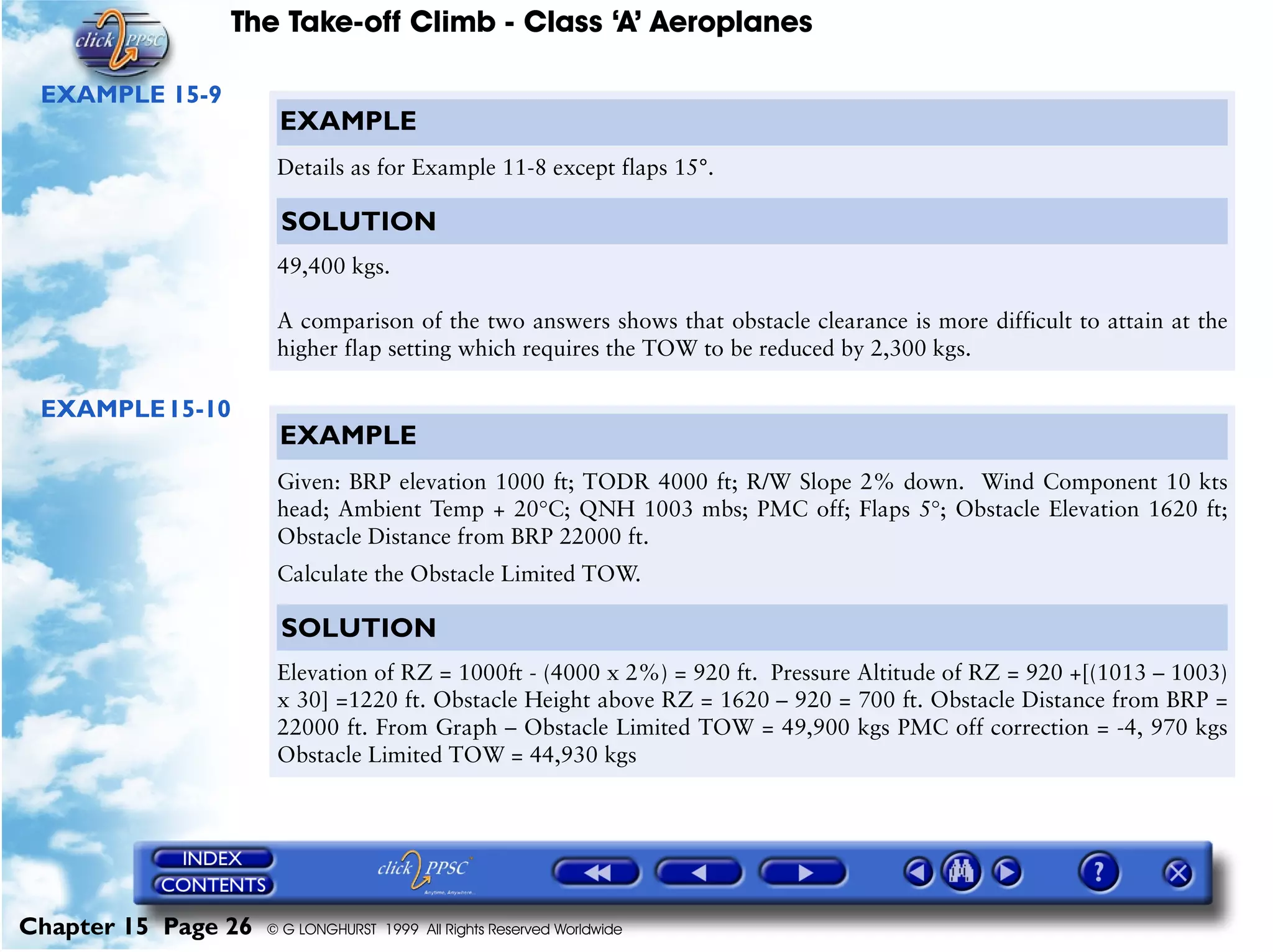 The Take-off Climb - Class ‘A’ Aeroplanes
Chapter 15 Page 26 © G LONGHURST 1999 All Rights Reserved Worldwide
EXAMPLE 15-9
EXAMPLE15-10
EXAMPLE
Details as for Example 11-8 except flaps 15°.
SOLUTION
49,400 kgs.
A comparison of the two answers shows that obstacle clearance is more difficult to attain at the
higher flap setting which requires the TOW to be reduced by 2,300 kgs.
EXAMPLE
Given: BRP elevation 1000 ft; TODR 4000 ft; R/W Slope 2% down. Wind Component 10 kts
head; Ambient Temp + 20°C; QNH 1003 mbs; PMC off; Flaps 5°; Obstacle Elevation 1620 ft;
Obstacle Distance from BRP 22000 ft.
Calculate the Obstacle Limited TOW.
SOLUTION
Elevation of RZ = 1000ft - (4000 x 2%) = 920 ft. Pressure Altitude of RZ = 920 +[(1013 – 1003)
x 30] =1220 ft. Obstacle Height above RZ = 1620 – 920 = 700 ft. Obstacle Distance from BRP =
22000 ft. From Graph – Obstacle Limited TOW = 49,900 kgs PMC off correction = -4, 970 kgs
Obstacle Limited TOW = 44,930 kgs
 