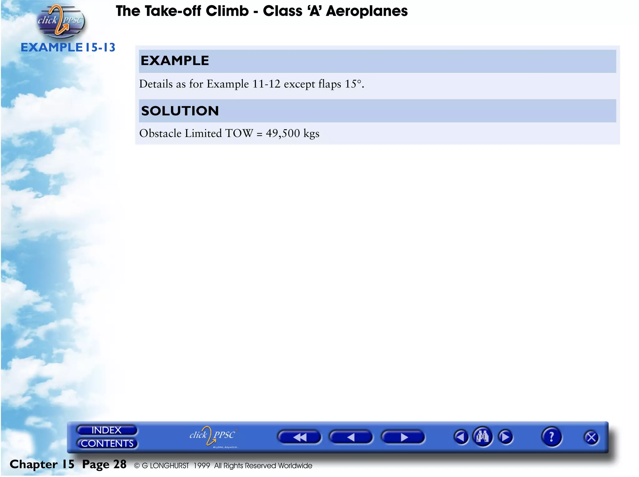 The Take-off Climb - Class ‘A’ Aeroplanes
Chapter 15 Page 28 © G LONGHURST 1999 All Rights Reserved Worldwide
EXAMPLE15-13
EXAMPLE
Details as for Example 11-12 except flaps 15°.
SOLUTION
Obstacle Limited TOW = 49,500 kgs
 