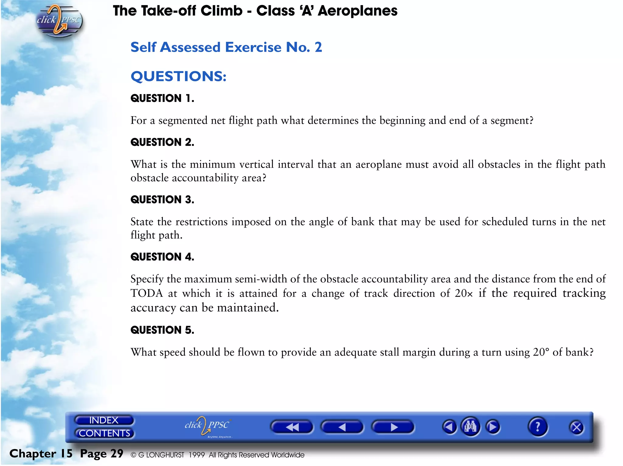 The Take-off Climb - Class ‘A’ Aeroplanes
Chapter 15 Page 29 © G LONGHURST 1999 All Rights Reserved Worldwide
Self Assessed Exercise No. 2
QUESTIONS:
QUESTION 1.
For a segmented net flight path what determines the beginning and end of a segment?
QUESTION 2.
What is the minimum vertical interval that an aeroplane must avoid all obstacles in the flight path
obstacle accountability area?
QUESTION 3.
State the restrictions imposed on the angle of bank that may be used for scheduled turns in the net
flight path.
QUESTION 4.
Specify the maximum semi-width of the obstacle accountability area and the distance from the end of
TODA at which it is attained for a change of track direction of 20× if the required tracking
accuracy can be maintained.
QUESTION 5.
What speed should be flown to provide an adequate stall margin during a turn using 20° of bank?
 