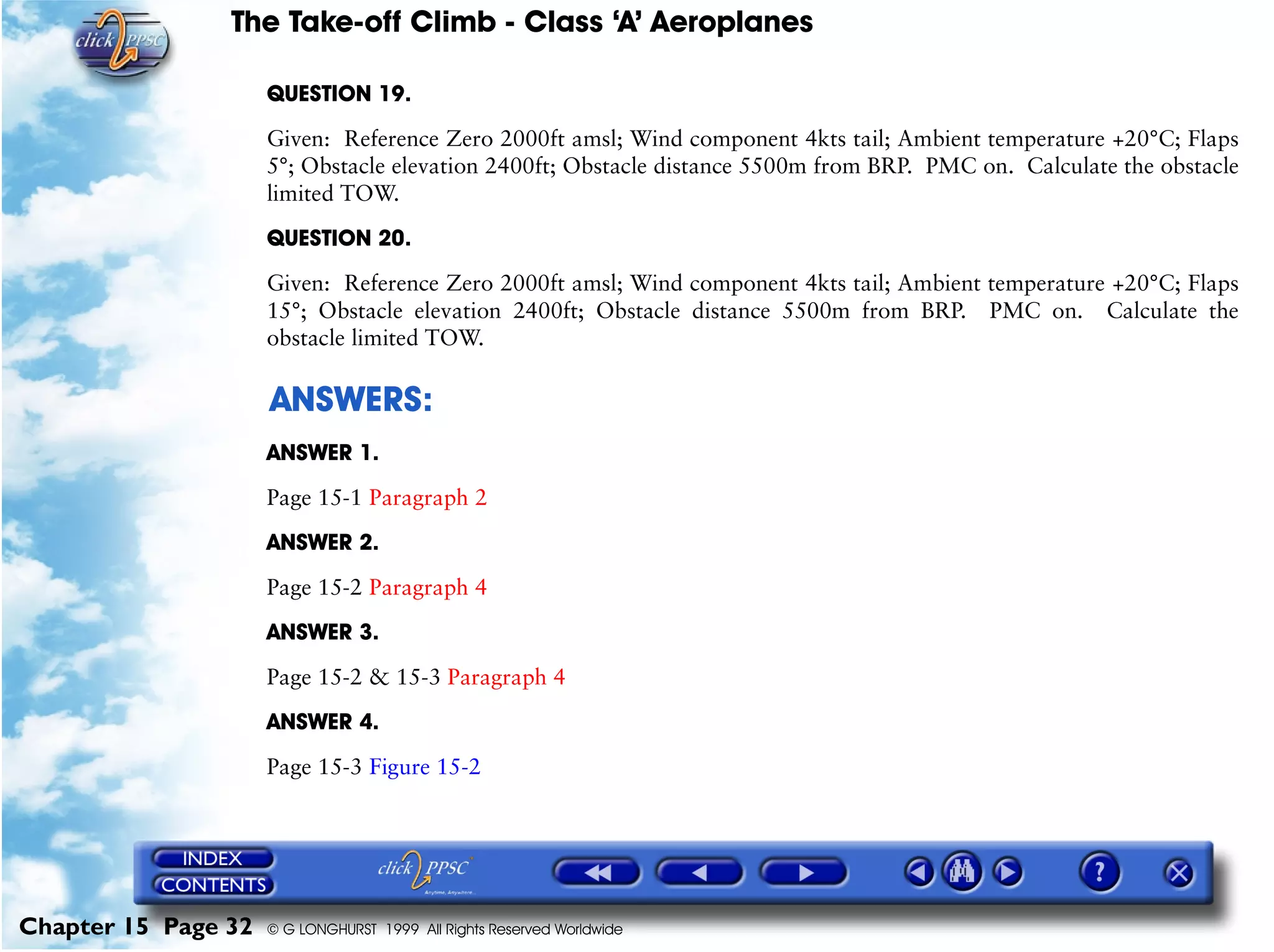 The Take-off Climb - Class ‘A’ Aeroplanes
Chapter 15 Page 32 © G LONGHURST 1999 All Rights Reserved Worldwide
QUESTION 19.
Given: Reference Zero 2000ft amsl; Wind component 4kts tail; Ambient temperature +20°C; Flaps
5°; Obstacle elevation 2400ft; Obstacle distance 5500m from BRP. PMC on. Calculate the obstacle
limited TOW.
QUESTION 20.
Given: Reference Zero 2000ft amsl; Wind component 4kts tail; Ambient temperature +20°C; Flaps
15°; Obstacle elevation 2400ft; Obstacle distance 5500m from BRP. PMC on. Calculate the
obstacle limited TOW.
ANSWERS:
ANSWER 1.
Page 15-1 Paragraph 2
ANSWER 2.
Page 15-2 Paragraph 4
ANSWER 3.
Page 15-2 & 15-3 Paragraph 4
ANSWER 4.
Page 15-3 Figure 15-2
 