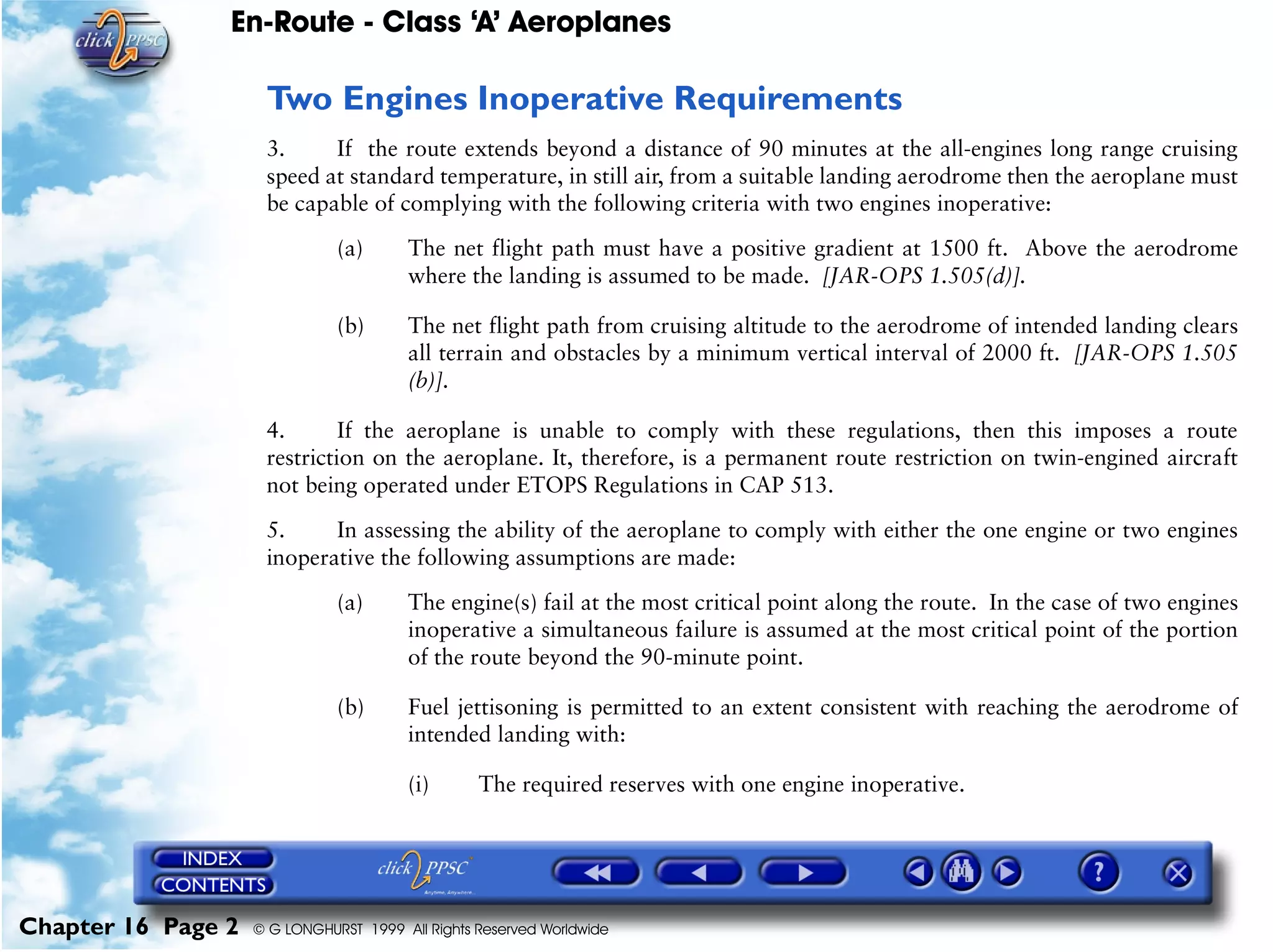 En-Route - Class ‘A’ Aeroplanes
Chapter 16 Page 2 © G LONGHURST 1999 All Rights Reserved Worldwide
Two Engines Inoperative Requirements
3. If the route extends beyond a distance of 90 minutes at the all-engines long range cruising
speed at standard temperature, in still air, from a suitable landing aerodrome then the aeroplane must
be capable of complying with the following criteria with two engines inoperative:
(a) The net flight path must have a positive gradient at 1500 ft. Above the aerodrome
where the landing is assumed to be made. [JAR-OPS 1.505(d)].
(b) The net flight path from cruising altitude to the aerodrome of intended landing clears
all terrain and obstacles by a minimum vertical interval of 2000 ft. [JAR-OPS 1.505
(b)].
4. If the aeroplane is unable to comply with these regulations, then this imposes a route
restriction on the aeroplane. It, therefore, is a permanent route restriction on twin-engined aircraft
not being operated under ETOPS Regulations in CAP 513.
5. In assessing the ability of the aeroplane to comply with either the one engine or two engines
inoperative the following assumptions are made:
(a) The engine(s) fail at the most critical point along the route. In the case of two engines
inoperative a simultaneous failure is assumed at the most critical point of the portion
of the route beyond the 90-minute point.
(b) Fuel jettisoning is permitted to an extent consistent with reaching the aerodrome of
intended landing with:
(i) The required reserves with one engine inoperative.
 