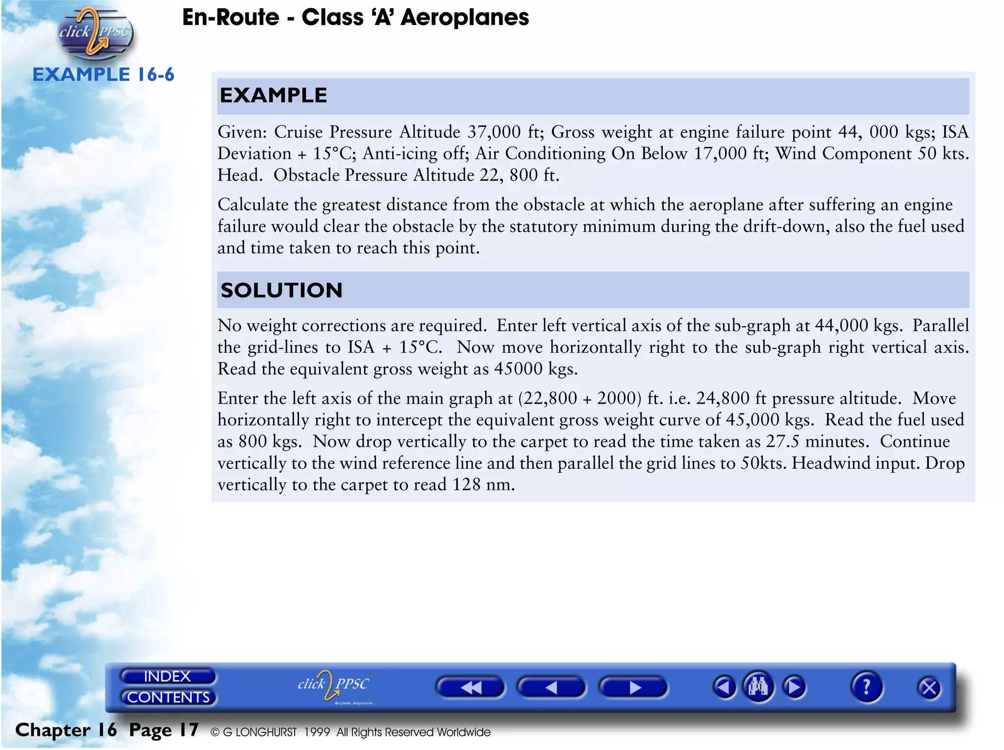 En-Route - Class ‘A’ Aeroplanes
Chapter 16 Page 17 © G LONGHURST 1999 All Rights Reserved Worldwide
EXAMPLE 16-6
EXAMPLE
Given: Cruise Pressure Altitude 37,000 ft; Gross weight at engine failure point 44, 000 kgs; ISA
Deviation + 15°C; Anti-icing off; Air Conditioning On Below 17,000 ft; Wind Component 50 kts.
Head. Obstacle Pressure Altitude 22, 800 ft.
Calculate the greatest distance from the obstacle at which the aeroplane after suffering an engine
failure would clear the obstacle by the statutory minimum during the drift-down, also the fuel used
and time taken to reach this point.
SOLUTION
No weight corrections are required. Enter left vertical axis of the sub-graph at 44,000 kgs. Parallel
the grid-lines to ISA + 15°C. Now move horizontally right to the sub-graph right vertical axis.
Read the equivalent gross weight as 45000 kgs.
Enter the left axis of the main graph at (22,800 + 2000) ft. i.e. 24,800 ft pressure altitude. Move
horizontally right to intercept the equivalent gross weight curve of 45,000 kgs. Read the fuel used
as 800 kgs. Now drop vertically to the carpet to read the time taken as 27.5 minutes. Continue
vertically to the wind reference line and then parallel the grid lines to 50kts. Headwind input. Drop
vertically to the carpet to read 128 nm.
 