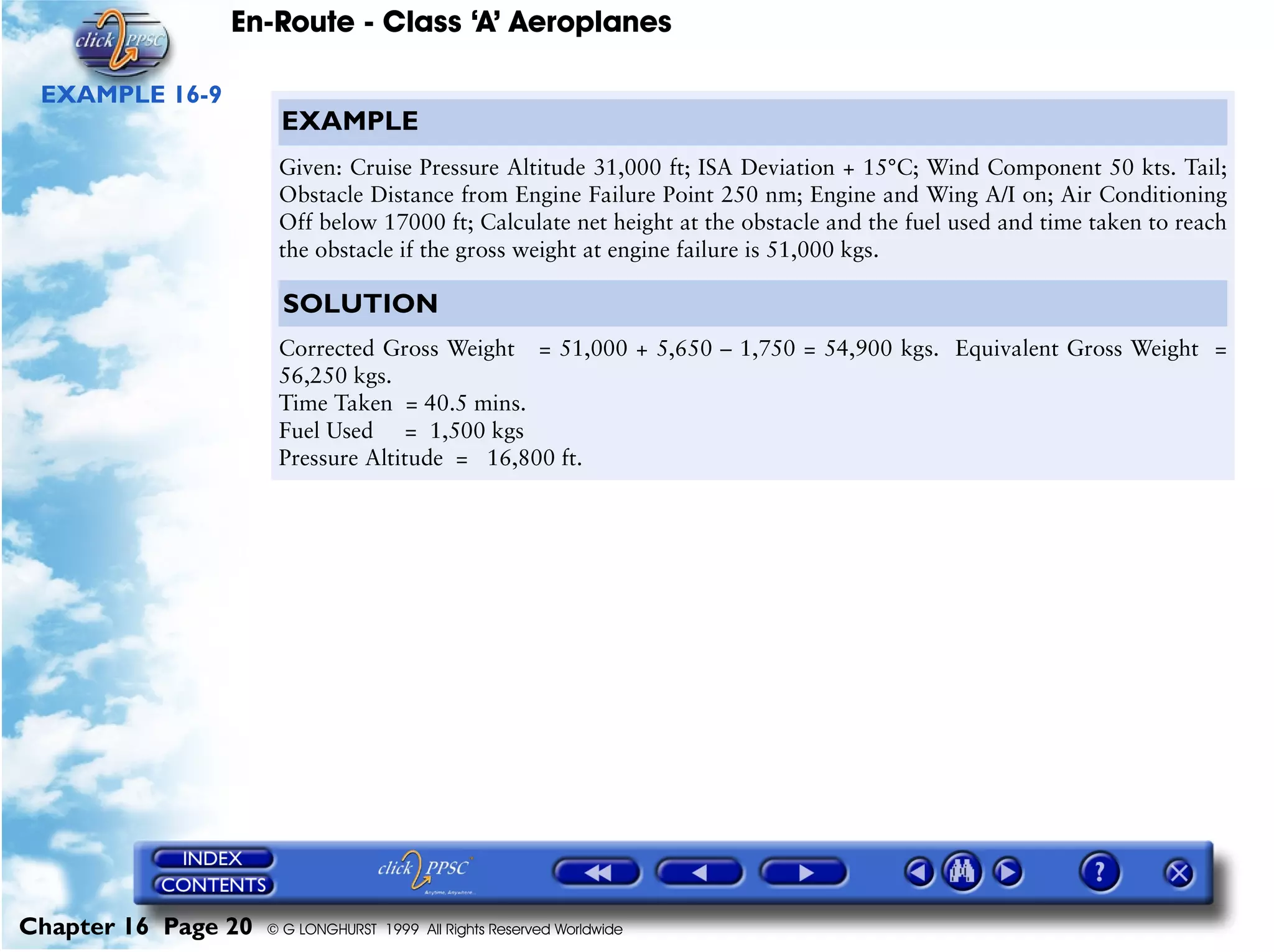 En-Route - Class ‘A’ Aeroplanes
Chapter 16 Page 20 © G LONGHURST 1999 All Rights Reserved Worldwide
EXAMPLE 16-9
EXAMPLE
Given: Cruise Pressure Altitude 31,000 ft; ISA Deviation + 15°C; Wind Component 50 kts. Tail;
Obstacle Distance from Engine Failure Point 250 nm; Engine and Wing A/I on; Air Conditioning
Off below 17000 ft; Calculate net height at the obstacle and the fuel used and time taken to reach
the obstacle if the gross weight at engine failure is 51,000 kgs.
SOLUTION
Corrected Gross Weight = 51,000 + 5,650 – 1,750 = 54,900 kgs. Equivalent Gross Weight =
56,250 kgs.
Time Taken = 40.5 mins.
Fuel Used = 1,500 kgs
Pressure Altitude = 16,800 ft.
 