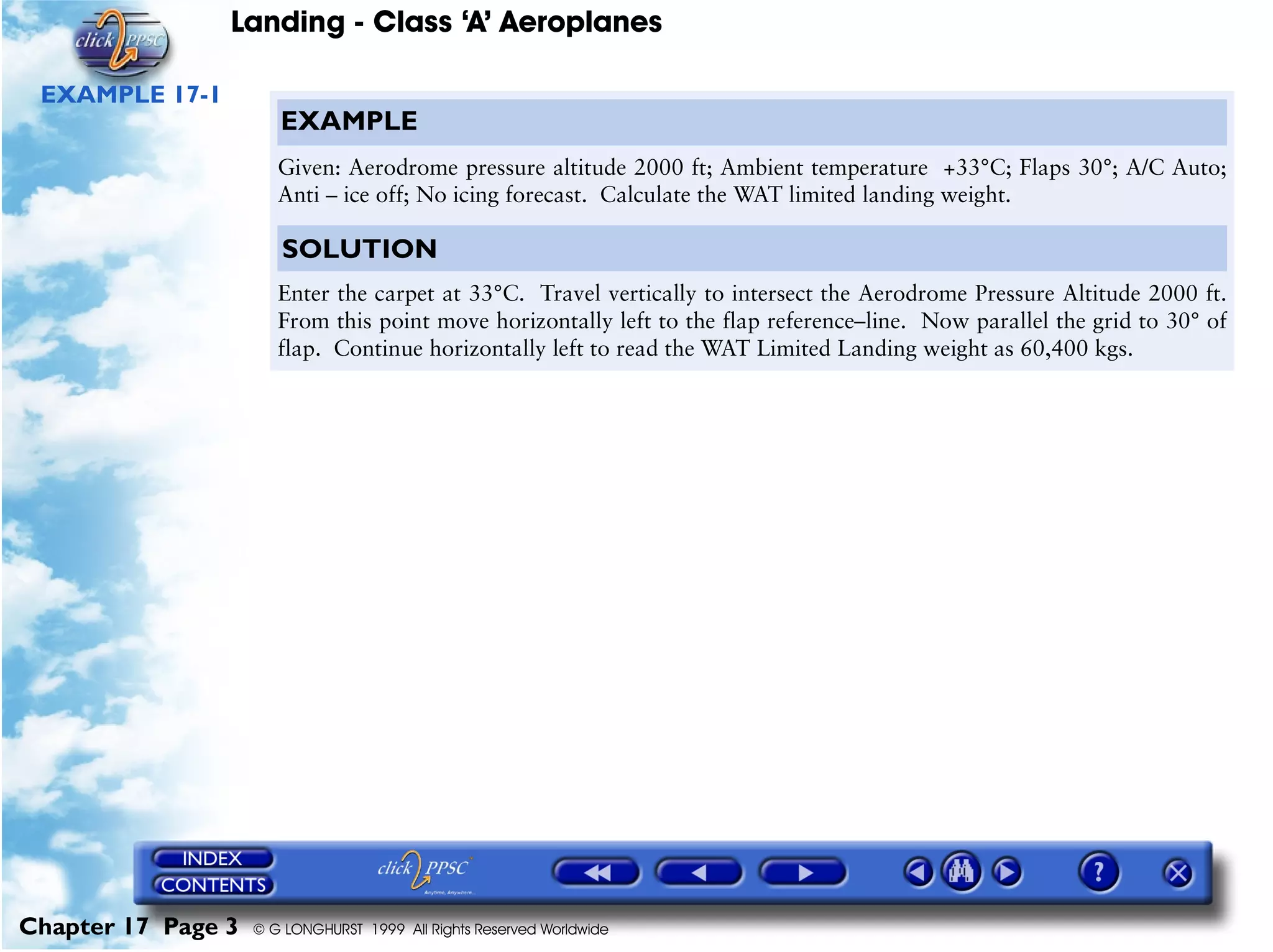 Landing - Class ‘A’ Aeroplanes
Chapter 17 Page 3 © G LONGHURST 1999 All Rights Reserved Worldwide
EXAMPLE 17-1
EXAMPLE
Given: Aerodrome pressure altitude 2000 ft; Ambient temperature +33°C; Flaps 30°; A/C Auto;
Anti – ice off; No icing forecast. Calculate the WAT limited landing weight.
SOLUTION
Enter the carpet at 33°C. Travel vertically to intersect the Aerodrome Pressure Altitude 2000 ft.
From this point move horizontally left to the flap reference–line. Now parallel the grid to 30° of
flap. Continue horizontally left to read the WAT Limited Landing weight as 60,400 kgs.
 