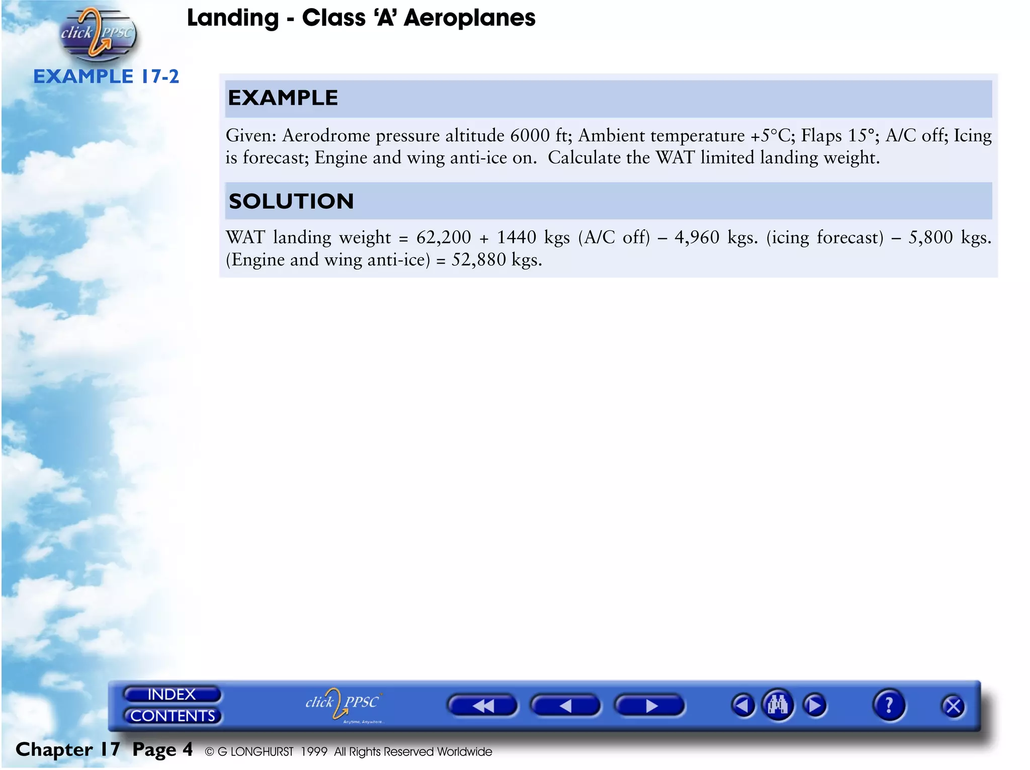 Landing - Class ‘A’ Aeroplanes
Chapter 17 Page 4 © G LONGHURST 1999 All Rights Reserved Worldwide
EXAMPLE 17-2
EXAMPLE
Given: Aerodrome pressure altitude 6000 ft; Ambient temperature +5°C; Flaps 15°; A/C off; Icing
is forecast; Engine and wing anti-ice on. Calculate the WAT limited landing weight.
SOLUTION
WAT landing weight = 62,200 + 1440 kgs (A/C off) – 4,960 kgs. (icing forecast) – 5,800 kgs.
(Engine and wing anti-ice) = 52,880 kgs.
 