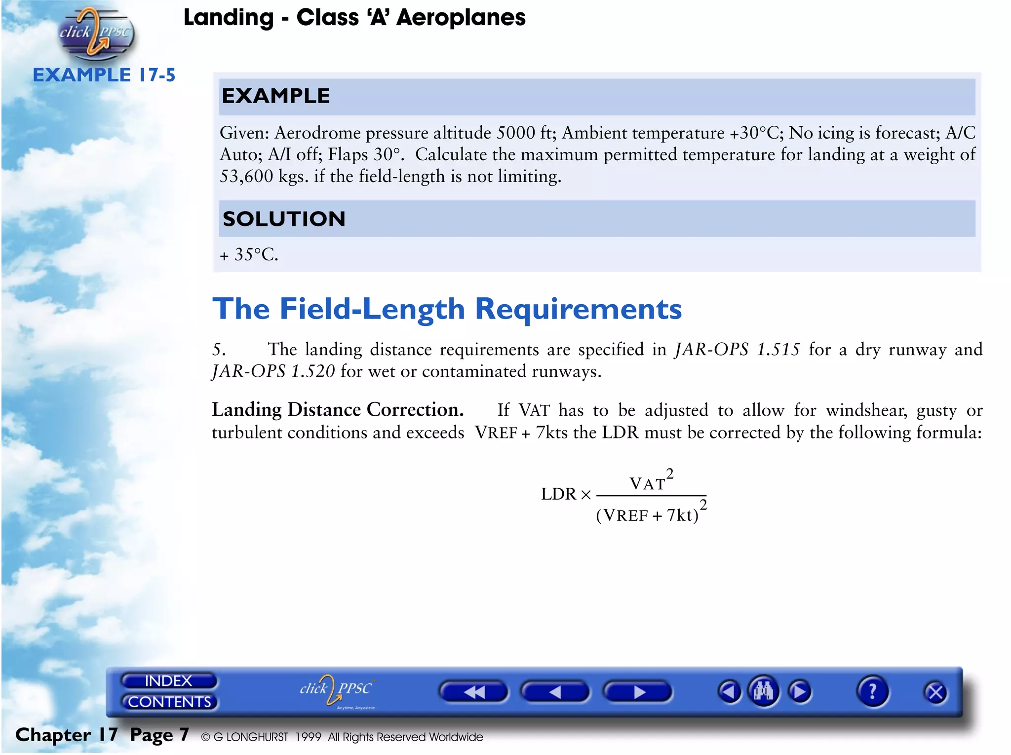 Landing - Class ‘A’ Aeroplanes
Chapter 17 Page 7 © G LONGHURST 1999 All Rights Reserved Worldwide
EXAMPLE 17-5
The Field-Length Requirements
5. The landing distance requirements are specified in JAR-OPS 1.515 for a dry runway and
JAR-OPS 1.520 for wet or contaminated runways.
Landing Distance Correction. If VAT has to be adjusted to allow for windshear, gusty or
turbulent conditions and exceeds VREF + 7kts the LDR must be corrected by the following formula:
EXAMPLE
Given: Aerodrome pressure altitude 5000 ft; Ambient temperature +30°C; No icing is forecast; A/C
Auto; A/I off; Flaps 30°. Calculate the maximum permitted temperature for landing at a weight of
53,600 kgs. if the field-length is not limiting.
SOLUTION
+ 35°C.
LDR
VAT
2
VREF 7kt+( )
2
-------------------------------------×
 