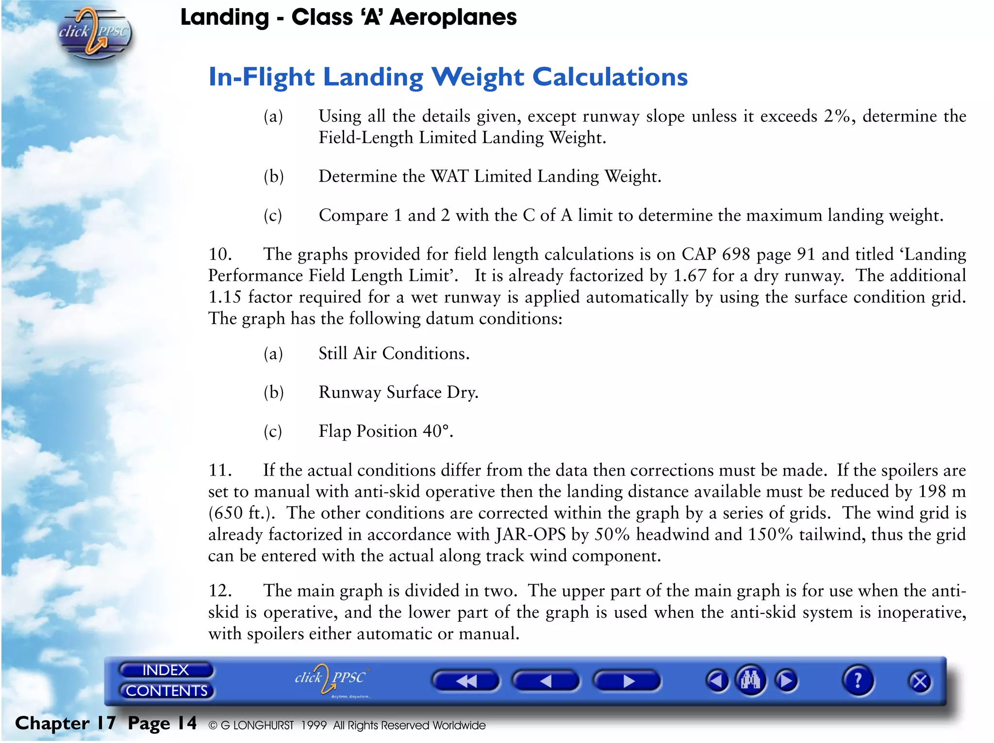 Landing - Class ‘A’ Aeroplanes
Chapter 17 Page 14 © G LONGHURST 1999 All Rights Reserved Worldwide
In-Flight Landing Weight Calculations
(a) Using all the details given, except runway slope unless it exceeds 2%, determine the
Field-Length Limited Landing Weight.
(b) Determine the WAT Limited Landing Weight.
(c) Compare 1 and 2 with the C of A limit to determine the maximum landing weight.
10. The graphs provided for field length calculations is on CAP 698 page 91 and titled ‘Landing
Performance Field Length Limit’. It is already factorized by 1.67 for a dry runway. The additional
1.15 factor required for a wet runway is applied automatically by using the surface condition grid.
The graph has the following datum conditions:
(a) Still Air Conditions.
(b) Runway Surface Dry.
(c) Flap Position 40°.
11. If the actual conditions differ from the data then corrections must be made. If the spoilers are
set to manual with anti-skid operative then the landing distance available must be reduced by 198 m
(650 ft.). The other conditions are corrected within the graph by a series of grids. The wind grid is
already factorized in accordance with JAR-OPS by 50% headwind and 150% tailwind, thus the grid
can be entered with the actual along track wind component.
12. The main graph is divided in two. The upper part of the main graph is for use when the anti-
skid is operative, and the lower part of the graph is used when the anti-skid system is inoperative,
with spoilers either automatic or manual.
 