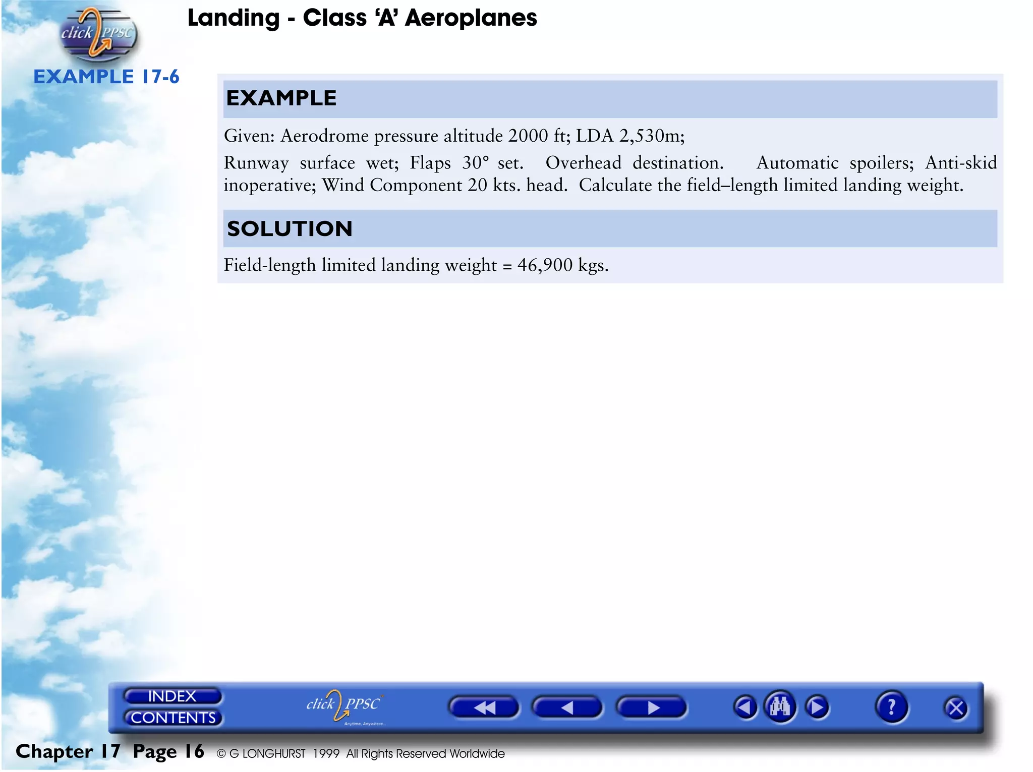 Landing - Class ‘A’ Aeroplanes
Chapter 17 Page 16 © G LONGHURST 1999 All Rights Reserved Worldwide
EXAMPLE 17-6
EXAMPLE
Given: Aerodrome pressure altitude 2000 ft; LDA 2,530m;
Runway surface wet; Flaps 30° set. Overhead destination. Automatic spoilers; Anti-skid
inoperative; Wind Component 20 kts. head. Calculate the field–length limited landing weight.
SOLUTION
Field-length limited landing weight = 46,900 kgs.
 