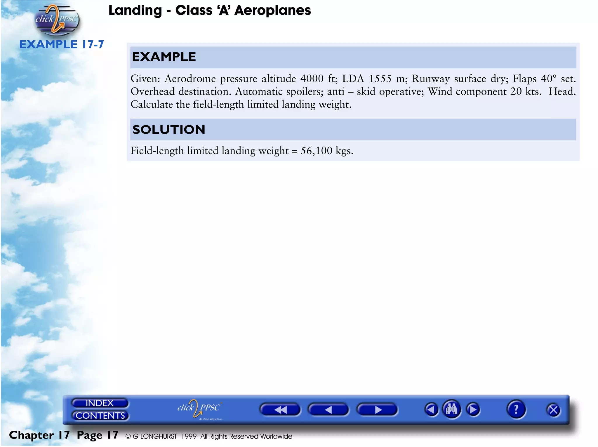 Landing - Class ‘A’ Aeroplanes
Chapter 17 Page 17 © G LONGHURST 1999 All Rights Reserved Worldwide
EXAMPLE 17-7
EXAMPLE
Given: Aerodrome pressure altitude 4000 ft; LDA 1555 m; Runway surface dry; Flaps 40° set.
Overhead destination. Automatic spoilers; anti – skid operative; Wind component 20 kts. Head.
Calculate the field-length limited landing weight.
SOLUTION
Field-length limited landing weight = 56,100 kgs.
 
