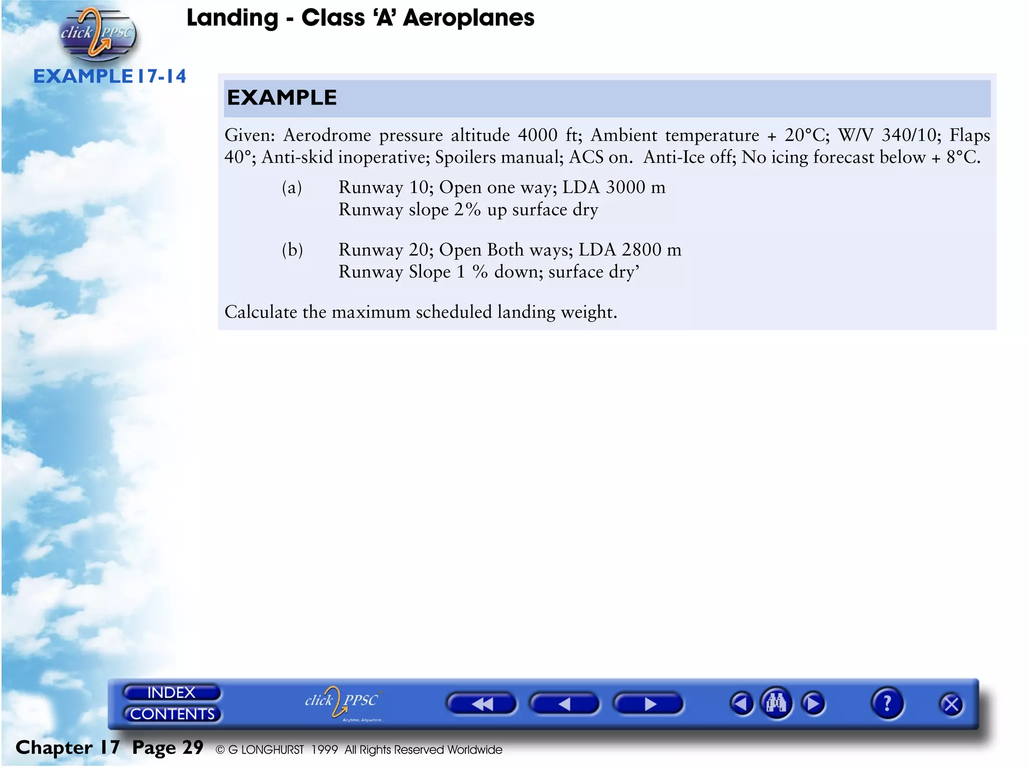 Landing - Class ‘A’ Aeroplanes
Chapter 17 Page 29 © G LONGHURST 1999 All Rights Reserved Worldwide
EXAMPLE17-14
EXAMPLE
Given: Aerodrome pressure altitude 4000 ft; Ambient temperature + 20°C; W/V 340/10; Flaps
40°; Anti-skid inoperative; Spoilers manual; ACS on. Anti-Ice off; No icing forecast below + 8°C.
(a) Runway 10; Open one way; LDA 3000 m
Runway slope 2% up surface dry
(b) Runway 20; Open Both ways; LDA 2800 m
Runway Slope 1 % down; surface dry’
Calculate the maximum scheduled landing weight.
 