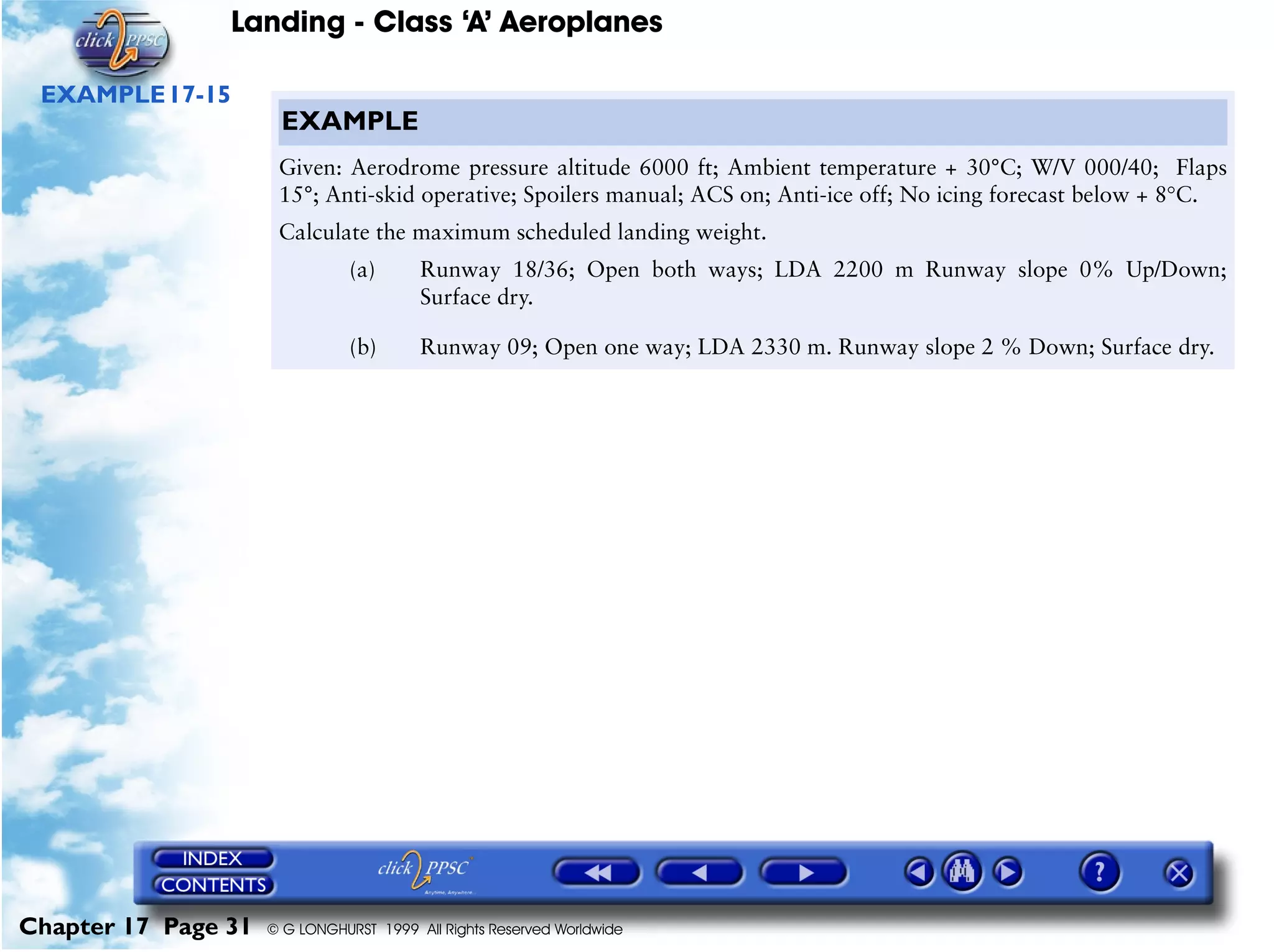 Landing - Class ‘A’ Aeroplanes
Chapter 17 Page 31 © G LONGHURST 1999 All Rights Reserved Worldwide
EXAMPLE17-15
EXAMPLE
Given: Aerodrome pressure altitude 6000 ft; Ambient temperature + 30°C; W/V 000/40; Flaps
15°; Anti-skid operative; Spoilers manual; ACS on; Anti-ice off; No icing forecast below + 8°C.
Calculate the maximum scheduled landing weight.
(a) Runway 18/36; Open both ways; LDA 2200 m Runway slope 0% Up/Down;
Surface dry.
(b) Runway 09; Open one way; LDA 2330 m. Runway slope 2 % Down; Surface dry.
 