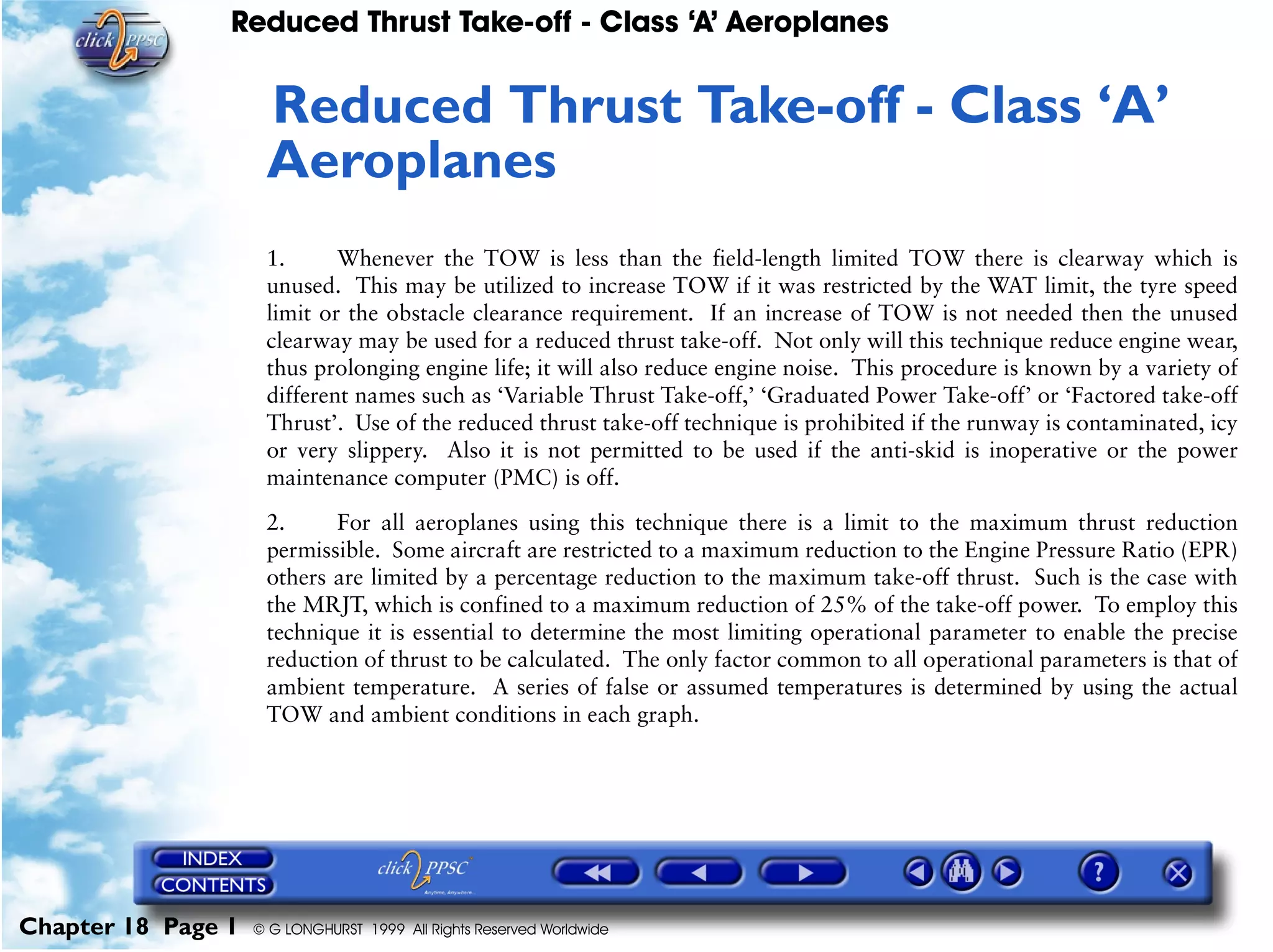 Reduced Thrust Take-off - Class ‘A’ Aeroplanes
Chapter 18 Page 1 © G LONGHURST 1999 All Rights Reserved Worldwide
18Reduced Thrust Take-off - Class ‘A’
Aeroplanes
1. Whenever the TOW is less than the field-length limited TOW there is clearway which is
unused. This may be utilized to increase TOW if it was restricted by the WAT limit, the tyre speed
limit or the obstacle clearance requirement. If an increase of TOW is not needed then the unused
clearway may be used for a reduced thrust take-off. Not only will this technique reduce engine wear,
thus prolonging engine life; it will also reduce engine noise. This procedure is known by a variety of
different names such as ‘Variable Thrust Take-off,’ ‘Graduated Power Take-off’ or ‘Factored take-off
Thrust’. Use of the reduced thrust take-off technique is prohibited if the runway is contaminated, icy
or very slippery. Also it is not permitted to be used if the anti-skid is inoperative or the power
maintenance computer (PMC) is off.
2. For all aeroplanes using this technique there is a limit to the maximum thrust reduction
permissible. Some aircraft are restricted to a maximum reduction to the Engine Pressure Ratio (EPR)
others are limited by a percentage reduction to the maximum take-off thrust. Such is the case with
the MRJT, which is confined to a maximum reduction of 25% of the take-off power. To employ this
technique it is essential to determine the most limiting operational parameter to enable the precise
reduction of thrust to be calculated. The only factor common to all operational parameters is that of
ambient temperature. A series of false or assumed temperatures is determined by using the actual
TOW and ambient conditions in each graph.
 