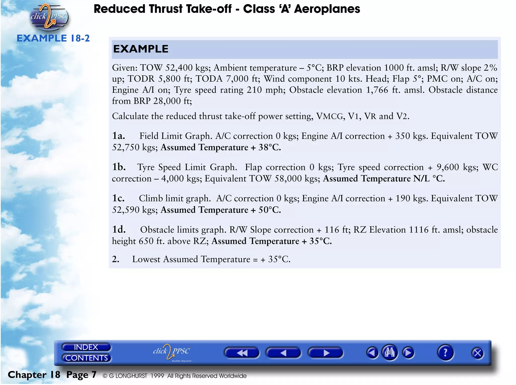 Reduced Thrust Take-off - Class ‘A’ Aeroplanes
Chapter 18 Page 7 © G LONGHURST 1999 All Rights Reserved Worldwide
EXAMPLE 18-2
EXAMPLE
Given: TOW 52,400 kgs; Ambient temperature – 5°C; BRP elevation 1000 ft. amsl; R/W slope 2%
up; TODR 5,800 ft; TODA 7,000 ft; Wind component 10 kts. Head; Flap 5°; PMC on; A/C on;
Engine A/I on; Tyre speed rating 210 mph; Obstacle elevation 1,766 ft. amsl. Obstacle distance
from BRP 28,000 ft;
Calculate the reduced thrust take-off power setting, VMCG, V1, VR and V2.
1a. Field Limit Graph. A/C correction 0 kgs; Engine A/I correction + 350 kgs. Equivalent TOW
52,750 kgs; Assumed Temperature + 38°C.
1b. Tyre Speed Limit Graph. Flap correction 0 kgs; Tyre speed correction + 9,600 kgs; WC
correction – 4,000 kgs; Equivalent TOW 58,000 kgs; Assumed Temperature N/L °C.
1c. Climb limit graph. A/C correction 0 kgs; Engine A/I correction + 190 kgs. Equivalent TOW
52,590 kgs; Assumed Temperature + 50°C.
1d. Obstacle limits graph. R/W Slope correction + 116 ft; RZ Elevation 1116 ft. amsl; obstacle
height 650 ft. above RZ; Assumed Temperature + 35°C.
2. Lowest Assumed Temperature = + 35°C.
 