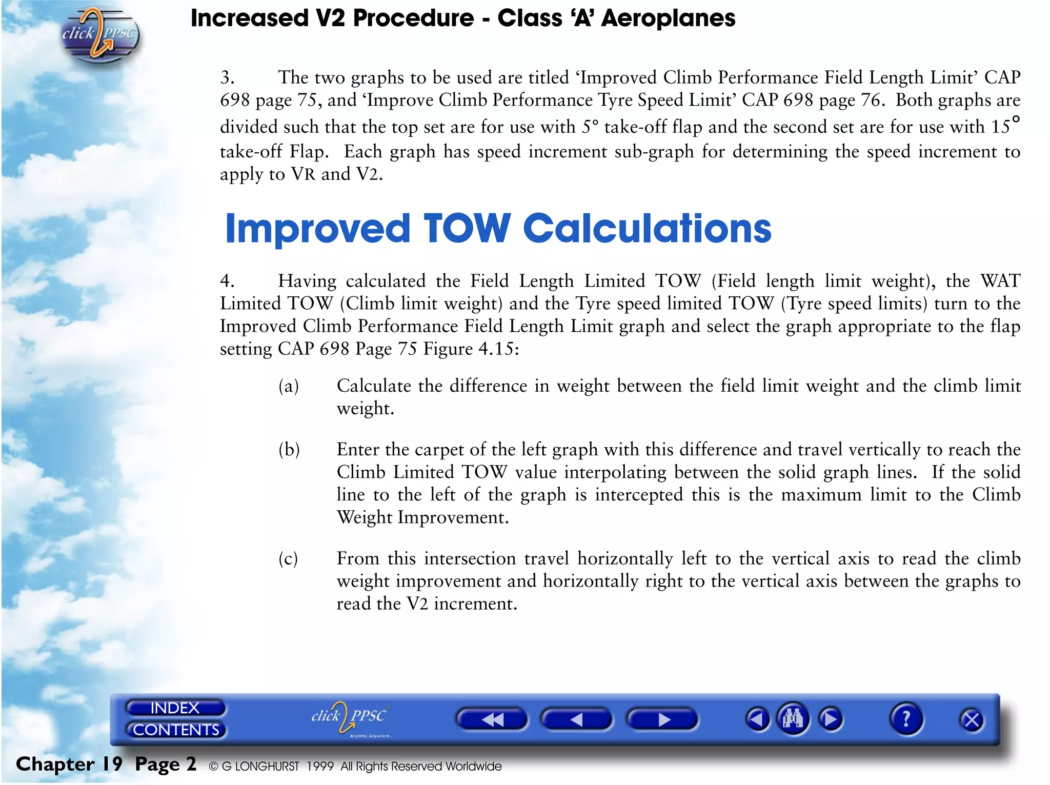 Increased V2 Procedure - Class ‘A’ Aeroplanes
Chapter 19 Page 2 © G LONGHURST 1999 All Rights Reserved Worldwide
3. The two graphs to be used are titled ‘Improved Climb Performance Field Length Limit’ CAP
698 page 75, and ‘Improve Climb Performance Tyre Speed Limit’ CAP 698 page 76. Both graphs are
divided such that the top set are for use with 5° take-off flap and the second set are for use with 15°
take-off Flap. Each graph has speed increment sub-graph for determining the speed increment to
apply to VR and V2.
19Improved TOW Calculations
4. Having calculated the Field Length Limited TOW (Field length limit weight), the WAT
Limited TOW (Climb limit weight) and the Tyre speed limited TOW (Tyre speed limits) turn to the
Improved Climb Performance Field Length Limit graph and select the graph appropriate to the flap
setting CAP 698 Page 75 Figure 4.15:
(a) Calculate the difference in weight between the field limit weight and the climb limit
weight.
(b) Enter the carpet of the left graph with this difference and travel vertically to reach the
Climb Limited TOW value interpolating between the solid graph lines. If the solid
line to the left of the graph is intercepted this is the maximum limit to the Climb
Weight Improvement.
(c) From this intersection travel horizontally left to the vertical axis to read the climb
weight improvement and horizontally right to the vertical axis between the graphs to
read the V2 increment.
 