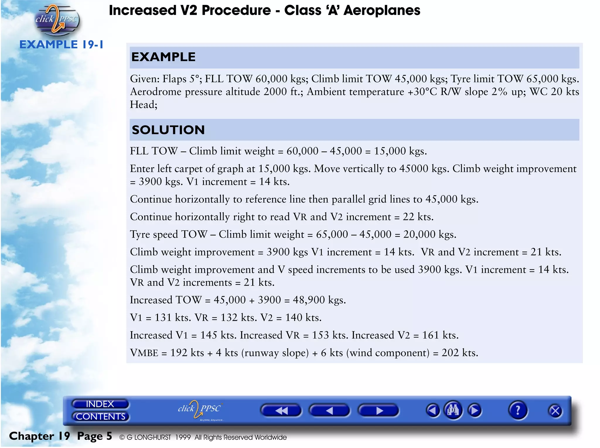 Increased V2 Procedure - Class ‘A’ Aeroplanes
Chapter 19 Page 5 © G LONGHURST 1999 All Rights Reserved Worldwide
EXAMPLE 19-1
EXAMPLE
Given: Flaps 5°; FLL TOW 60,000 kgs; Climb limit TOW 45,000 kgs; Tyre limit TOW 65,000 kgs.
Aerodrome pressure altitude 2000 ft.; Ambient temperature +30°C R/W slope 2% up; WC 20 kts
Head;
SOLUTION
FLL TOW – Climb limit weight = 60,000 – 45,000 = 15,000 kgs.
Enter left carpet of graph at 15,000 kgs. Move vertically to 45000 kgs. Climb weight improvement
= 3900 kgs. V1 increment = 14 kts.
Continue horizontally to reference line then parallel grid lines to 45,000 kgs.
Continue horizontally right to read VR and V2 increment = 22 kts.
Tyre speed TOW – Climb limit weight = 65,000 – 45,000 = 20,000 kgs.
Climb weight improvement = 3900 kgs V1 increment = 14 kts. VR and V2 increment = 21 kts.
Climb weight improvement and V speed increments to be used 3900 kgs. V1 increment = 14 kts.
VR and V2 increments = 21 kts.
Increased TOW = 45,000 + 3900 = 48,900 kgs.
V1 = 131 kts. VR = 132 kts. V2 = 140 kts.
Increased V1 = 145 kts. Increased VR = 153 kts. Increased V2 = 161 kts.
VMBE = 192 kts + 4 kts (runway slope) + 6 kts (wind component) = 202 kts.
 