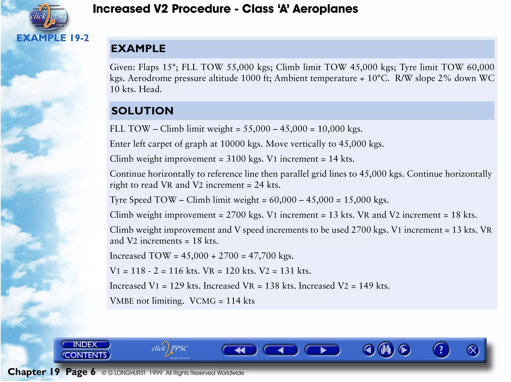 Increased V2 Procedure - Class ‘A’ Aeroplanes
Chapter 19 Page 6 © G LONGHURST 1999 All Rights Reserved Worldwide
EXAMPLE 19-2
EXAMPLE
Given: Flaps 15°; FLL TOW 55,000 kgs; Climb limit TOW 45,000 kgs; Tyre limit TOW 60,000
kgs. Aerodrome pressure altitude 1000 ft; Ambient temperature + 10°C. R/W slope 2% down WC
10 kts. Head.
SOLUTION
FLL TOW – Climb limit weight = 55,000 – 45,000 = 10,000 kgs.
Enter left carpet of graph at 10000 kgs. Move vertically to 45,000 kgs.
Climb weight improvement = 3100 kgs. V1 increment = 14 kts.
Continue horizontally to reference line then parallel grid lines to 45,000 kgs. Continue horizontally
right to read VR and V2 increment = 24 kts.
Tyre Speed TOW – Climb limit weight = 60,000 – 45,000 = 15,000 kgs.
Climb weight improvement = 2700 kgs. V1 increment = 13 kts. VR and V2 increment = 18 kts.
Climb weight improvement and V speed increments to be used 2700 kgs. V1 increment = 13 kts. VR
and V2 increments = 18 kts.
Increased TOW = 45,000 + 2700 = 47,700 kgs.
V1 = 118 - 2 = 116 kts. VR = 120 kts. V2 = 131 kts.
Increased V1 = 129 kts. Increased VR = 138 kts. Increased V2 = 149 kts.
VMBE not limiting. VCMG = 114 kts
 
