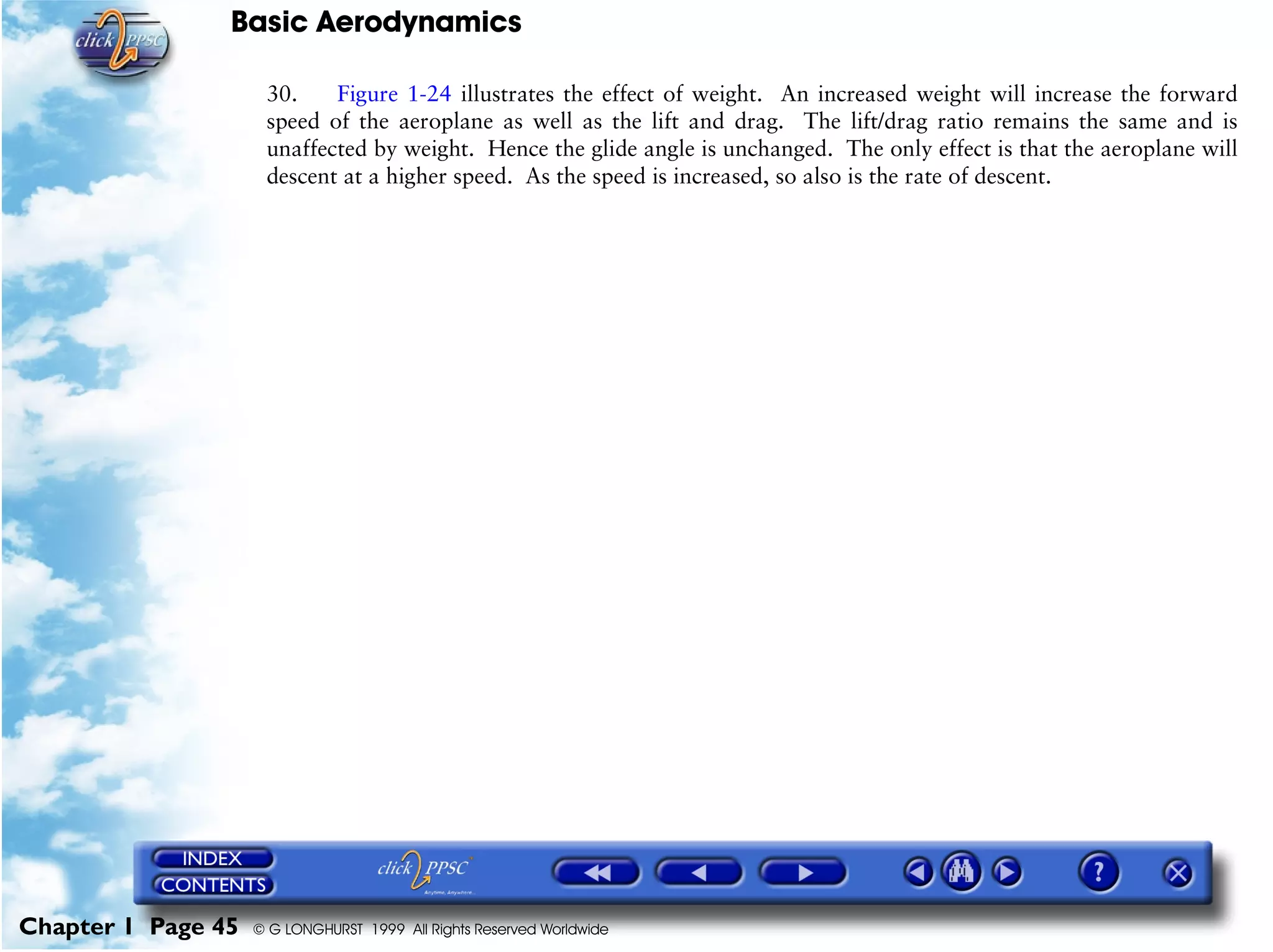 Basic Aerodynamics
Chapter 1 Page 45 © G LONGHURST 1999 All Rights Reserved Worldwide
30. Figure 1-24 illustrates the effect of weight. An increased weight will increase the forward
speed of the aeroplane as well as the lift and drag. The lift/drag ratio remains the same and is
unaffected by weight. Hence the glide angle is unchanged. The only effect is that the aeroplane will
descent at a higher speed. As the speed is increased, so also is the rate of descent.
 
