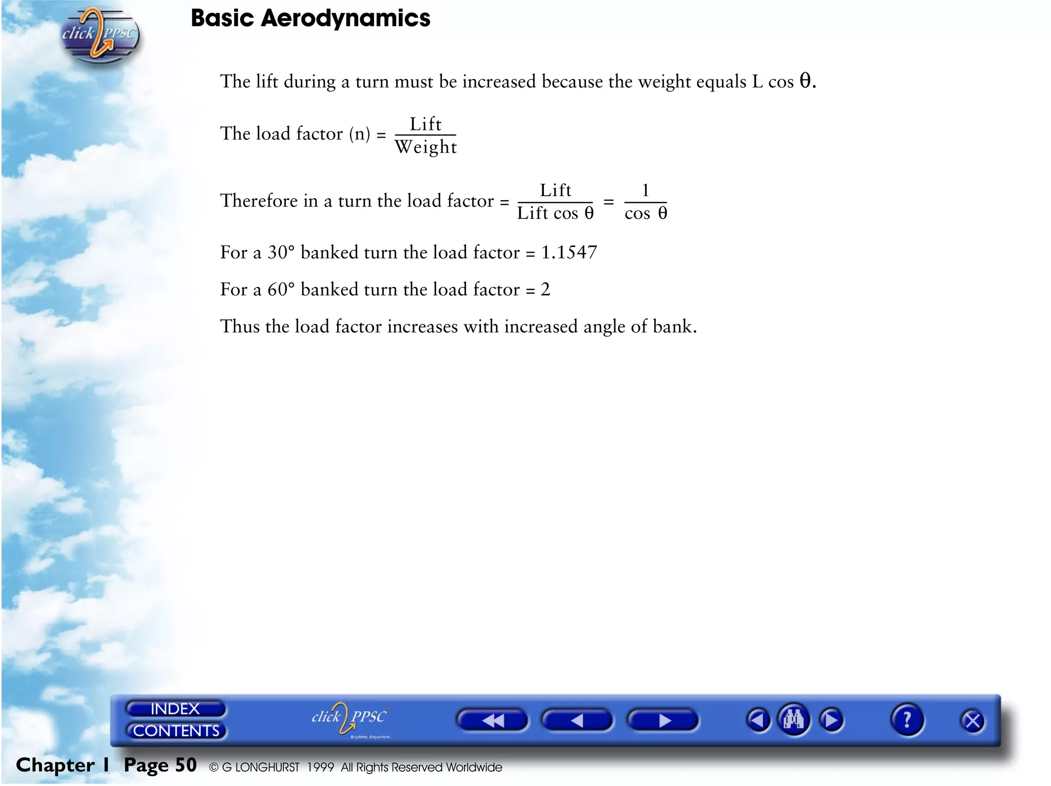 Basic Aerodynamics
Chapter 1 Page 50 © G LONGHURST 1999 All Rights Reserved Worldwide
The lift during a turn must be increased because the weight equals L cos θ.
The load factor (n) =
Therefore in a turn the load factor =
For a 30° banked turn the load factor = 1.1547
For a 60° banked turn the load factor = 2
Thus the load factor increases with increased angle of bank.
Lift
Weight
--------------------
Lift
Lift cos θ
------------------------
1
θcos
--------------=
 