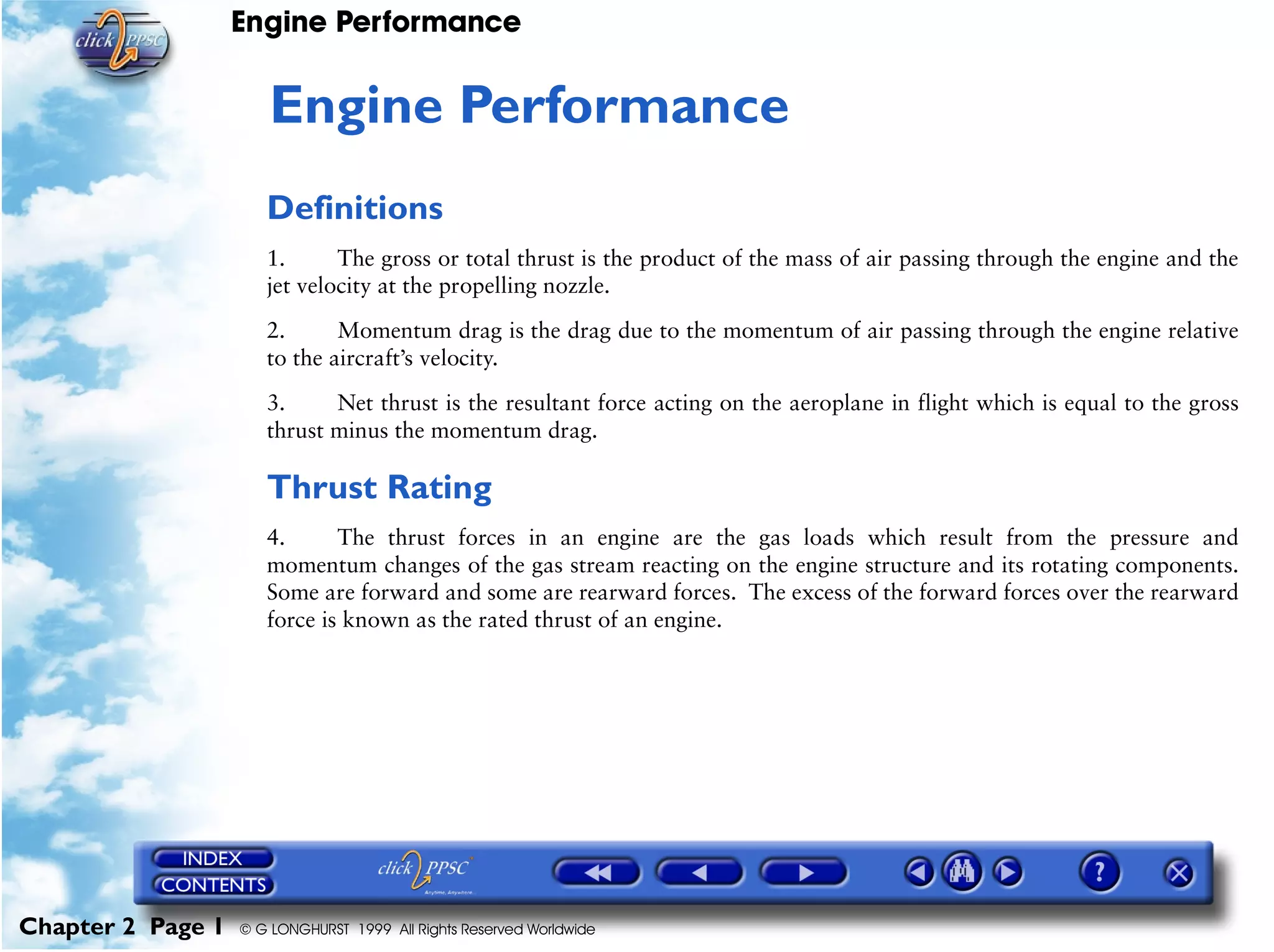 Engine Performance
Chapter 2 Page 1 © G LONGHURST 1999 All Rights Reserved Worldwide
2Engine Performance
Definitions
1. The gross or total thrust is the product of the mass of air passing through the engine and the
jet velocity at the propelling nozzle.
2. Momentum drag is the drag due to the momentum of air passing through the engine relative
to the aircraft’s velocity.
3. Net thrust is the resultant force acting on the aeroplane in flight which is equal to the gross
thrust minus the momentum drag.
Thrust Rating
4. The thrust forces in an engine are the gas loads which result from the pressure and
momentum changes of the gas stream reacting on the engine structure and its rotating components.
Some are forward and some are rearward forces. The excess of the forward forces over the rearward
force is known as the rated thrust of an engine.
 