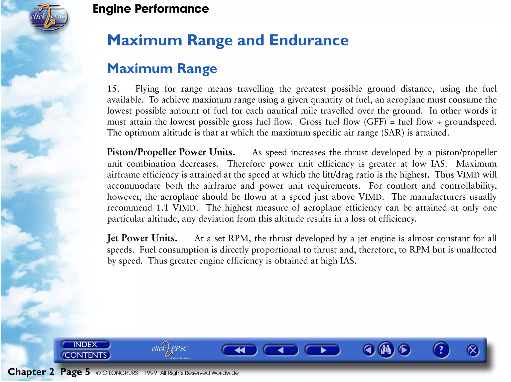 Engine Performance
Chapter 2 Page 5 © G LONGHURST 1999 All Rights Reserved Worldwide
Maximum Range and Endurance
Maximum Range
15. Flying for range means travelling the greatest possible ground distance, using the fuel
available. To achieve maximum range using a given quantity of fuel, an aeroplane must consume the
lowest possible amount of fuel for each nautical mile travelled over the ground. In other words it
must attain the lowest possible gross fuel flow. Gross fuel flow (GFF) = fuel flow ÷ groundspeed.
The optimum altitude is that at which the maximum specific air range (SAR) is attained.
Piston/Propeller Power Units. As speed increases the thrust developed by a piston/propeller
unit combination decreases. Therefore power unit efficiency is greater at low IAS. Maximum
airframe efficiency is attained at the speed at which the lift/drag ratio is the highest. Thus VIMD will
accommodate both the airframe and power unit requirements. For comfort and controllability,
however, the aeroplane should be flown at a speed just above VIMD. The manufacturers usually
recommend 1.1 VIMD. The highest measure of aeroplane efficiency can be attained at only one
particular altitude, any deviation from this altitude results in a loss of efficiency.
Jet Power Units. At a set RPM, the thrust developed by a jet engine is almost constant for all
speeds. Fuel consumption is directly proportional to thrust and, therefore, to RPM but is unaffected
by speed. Thus greater engine efficiency is obtained at high IAS.
 
