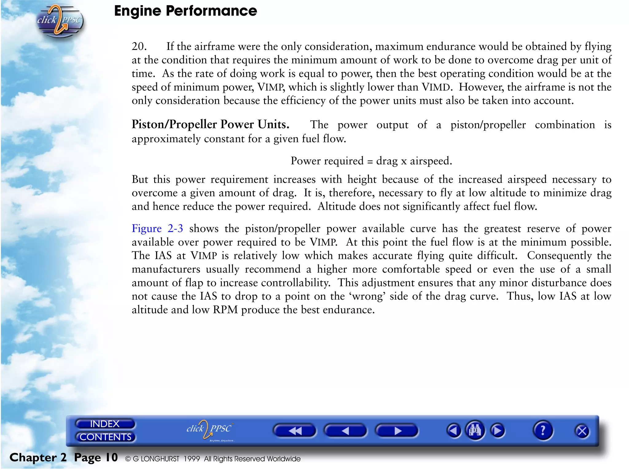 Engine Performance
Chapter 2 Page 10 © G LONGHURST 1999 All Rights Reserved Worldwide
20. If the airframe were the only consideration, maximum endurance would be obtained by flying
at the condition that requires the minimum amount of work to be done to overcome drag per unit of
time. As the rate of doing work is equal to power, then the best operating condition would be at the
speed of minimum power, VIMP, which is slightly lower than VIMD. However, the airframe is not the
only consideration because the efficiency of the power units must also be taken into account.
Piston/Propeller Power Units. The power output of a piston/propeller combination is
approximately constant for a given fuel flow.
Power required = drag x airspeed.
But this power requirement increases with height because of the increased airspeed necessary to
overcome a given amount of drag. It is, therefore, necessary to fly at low altitude to minimize drag
and hence reduce the power required. Altitude does not significantly affect fuel flow.
Figure 2-3 shows the piston/propeller power available curve has the greatest reserve of power
available over power required to be VIMP. At this point the fuel flow is at the minimum possible.
The IAS at VIMP is relatively low which makes accurate flying quite difficult. Consequently the
manufacturers usually recommend a higher more comfortable speed or even the use of a small
amount of flap to increase controllability. This adjustment ensures that any minor disturbance does
not cause the IAS to drop to a point on the ‘wrong’ side of the drag curve. Thus, low IAS at low
altitude and low RPM produce the best endurance.
 