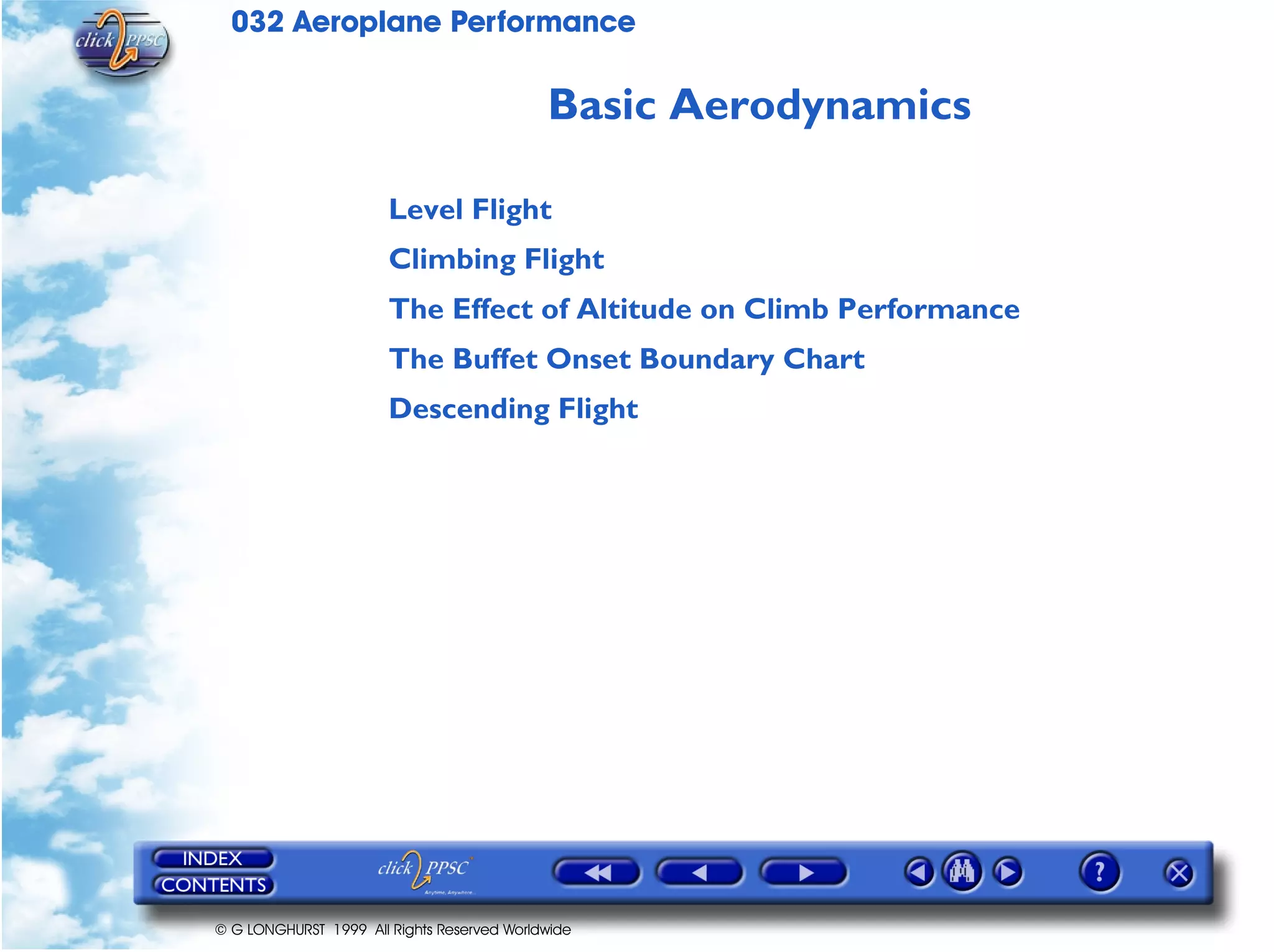 032 Aeroplane Performance
© G LONGHURST 1999 All Rights Reserved Worldwide
Basic Aerodynamics
Level Flight
Climbing Flight
The Effect of Altitude on Climb Performance
The Buffet Onset Boundary Chart
Descending Flight
 