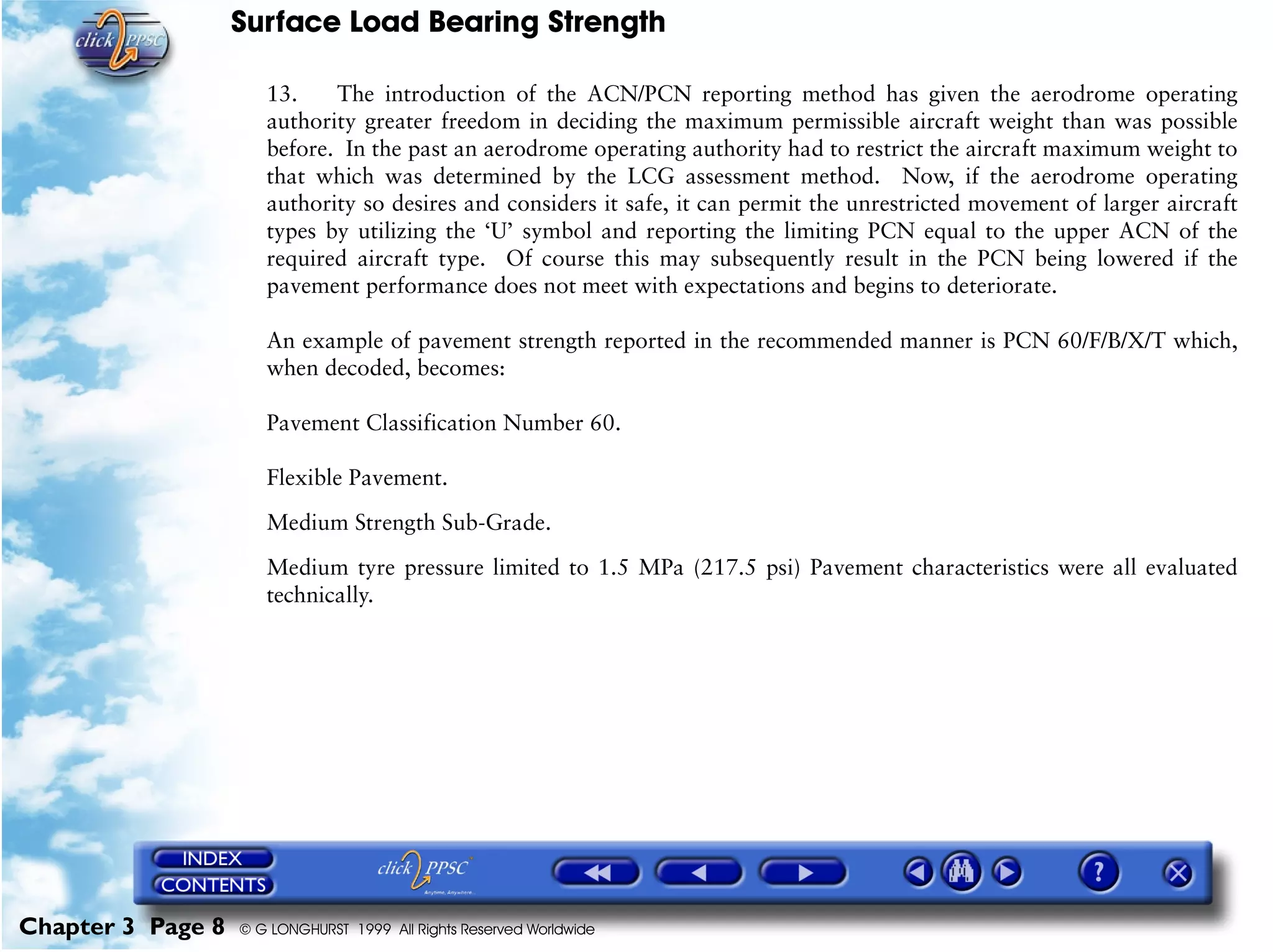 Surface Load Bearing Strength
Chapter 3 Page 8 © G LONGHURST 1999 All Rights Reserved Worldwide
13. The introduction of the ACN/PCN reporting method has given the aerodrome operating
authority greater freedom in deciding the maximum permissible aircraft weight than was possible
before. In the past an aerodrome operating authority had to restrict the aircraft maximum weight to
that which was determined by the LCG assessment method. Now, if the aerodrome operating
authority so desires and considers it safe, it can permit the unrestricted movement of larger aircraft
types by utilizing the ‘U’ symbol and reporting the limiting PCN equal to the upper ACN of the
required aircraft type. Of course this may subsequently result in the PCN being lowered if the
pavement performance does not meet with expectations and begins to deteriorate.
An example of pavement strength reported in the recommended manner is PCN 60/F/B/X/T which,
when decoded, becomes:
Pavement Classification Number 60.
Flexible Pavement.
Medium Strength Sub-Grade.
Medium tyre pressure limited to 1.5 MPa (217.5 psi) Pavement characteristics were all evaluated
technically.
 