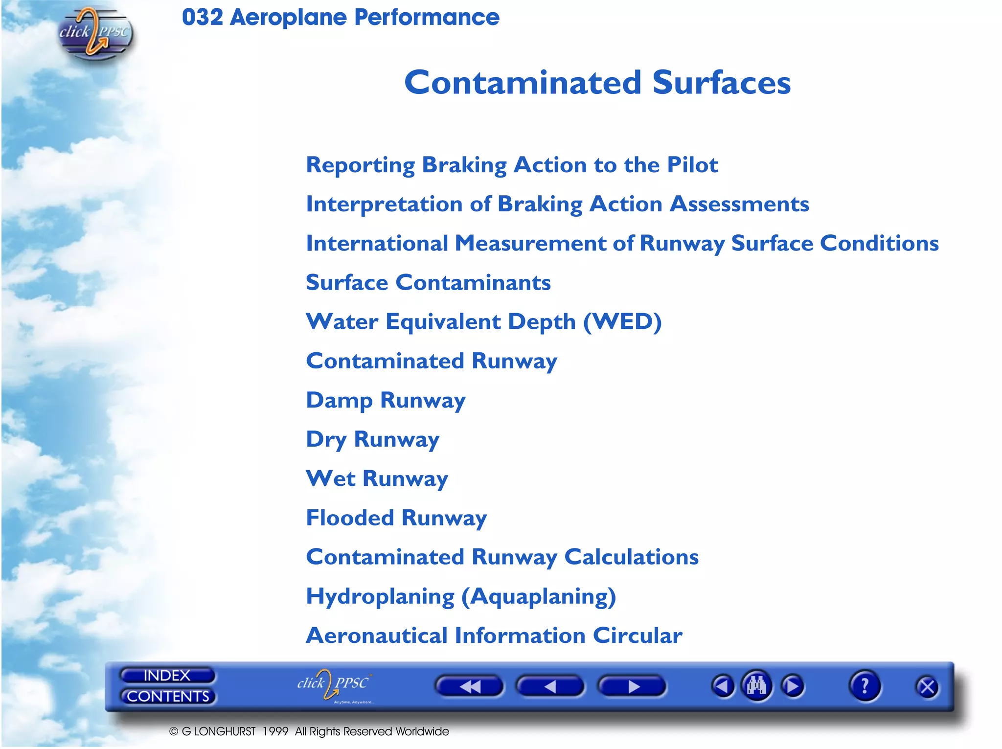 032 Aeroplane Performance
© G LONGHURST 1999 All Rights Reserved Worldwide
Contaminated Surfaces
Reporting Braking Action to the Pilot
Interpretation of Braking Action Assessments
International Measurement of Runway Surface Conditions
Surface Contaminants
Water Equivalent Depth (WED)
Contaminated Runway
Damp Runway
Dry Runway
Wet Runway
Flooded Runway
Contaminated Runway Calculations
Hydroplaning (Aquaplaning)
Aeronautical Information Circular
 