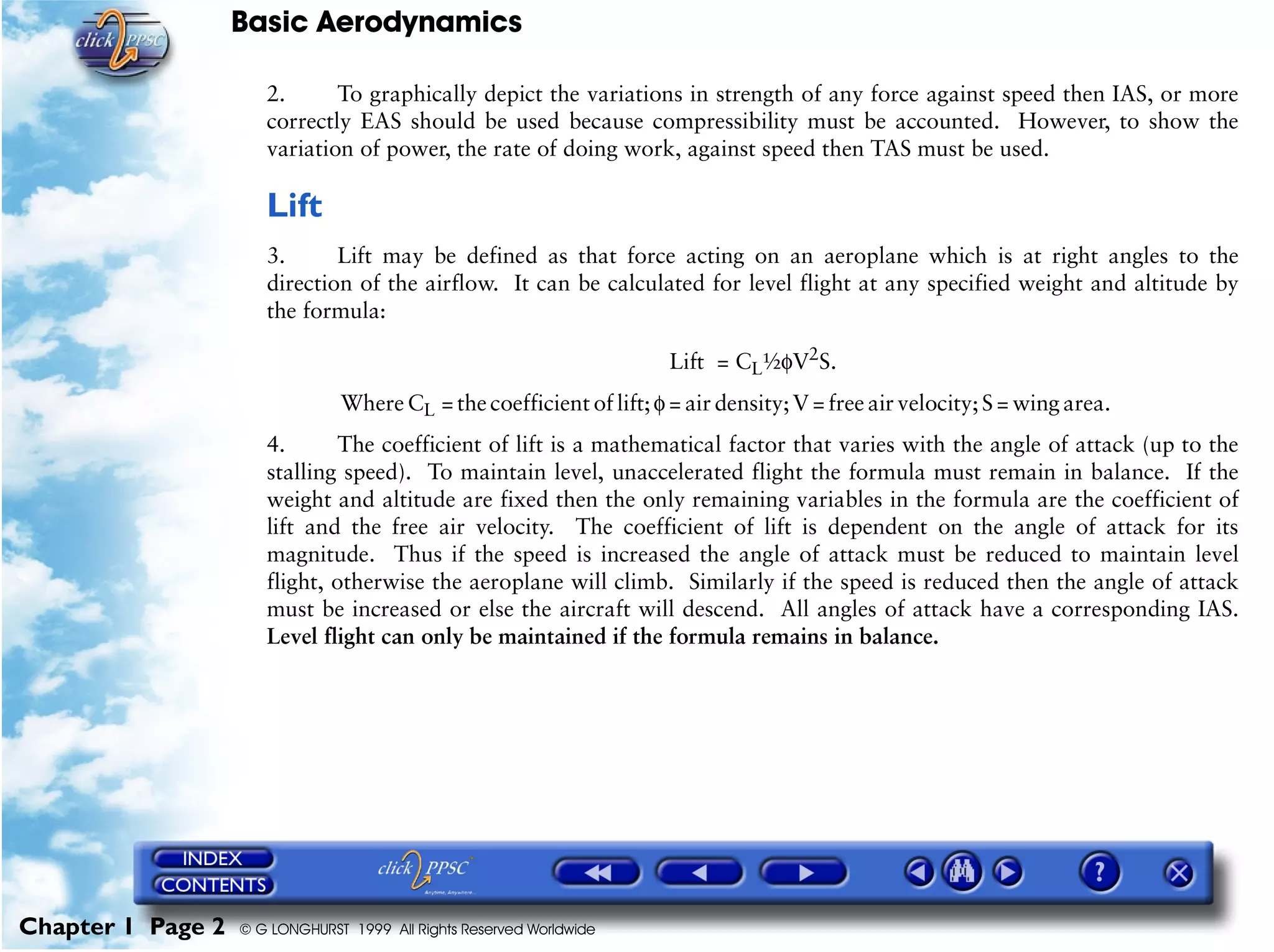 Basic Aerodynamics
Chapter 1 Page 2 © G LONGHURST 1999 All Rights Reserved Worldwide
2. To graphically depict the variations in strength of any force against speed then IAS, or more
correctly EAS should be used because compressibility must be accounted. However, to show the
variation of power, the rate of doing work, against speed then TAS must be used.
Lift
3. Lift may be defined as that force acting on an aeroplane which is at right angles to the
direction of the airflow. It can be calculated for level flight at any specified weight and altitude by
the formula:
Lift = CL½φV2
S.
Where CL = the coefficient of lift;φ = air density;V = free air velocity;S = wing area.
4. The coefficient of lift is a mathematical factor that varies with the angle of attack (up to the
stalling speed). To maintain level, unaccelerated flight the formula must remain in balance. If the
weight and altitude are fixed then the only remaining variables in the formula are the coefficient of
lift and the free air velocity. The coefficient of lift is dependent on the angle of attack for its
magnitude. Thus if the speed is increased the angle of attack must be reduced to maintain level
flight, otherwise the aeroplane will climb. Similarly if the speed is reduced then the angle of attack
must be increased or else the aircraft will descend. All angles of attack have a corresponding IAS.
Level flight can only be maintained if the formula remains in balance.
 