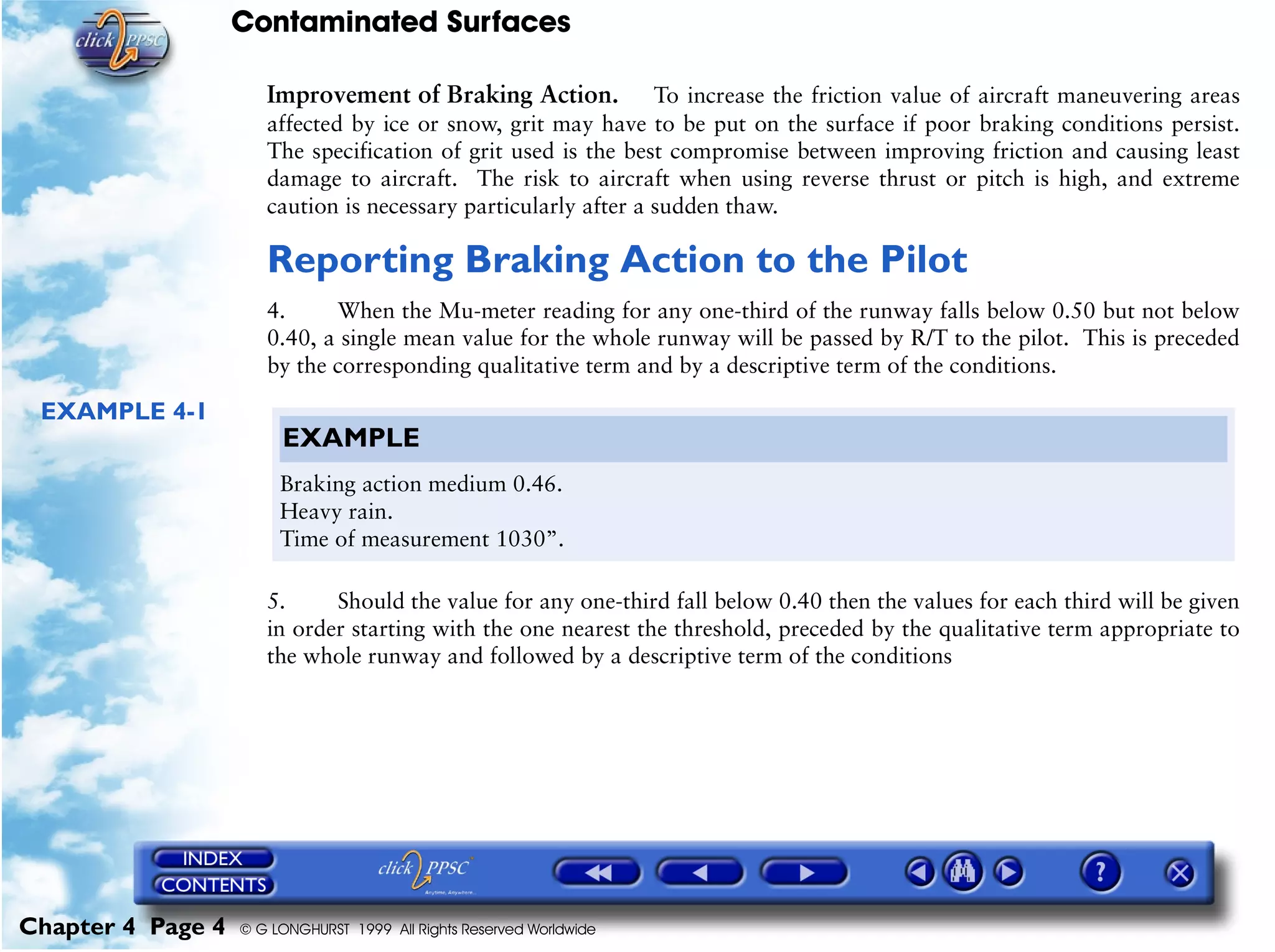 Contaminated Surfaces
Chapter 4 Page 4 © G LONGHURST 1999 All Rights Reserved Worldwide
Improvement of Braking Action. To increase the friction value of aircraft maneuvering areas
affected by ice or snow, grit may have to be put on the surface if poor braking conditions persist.
The specification of grit used is the best compromise between improving friction and causing least
damage to aircraft. The risk to aircraft when using reverse thrust or pitch is high, and extreme
caution is necessary particularly after a sudden thaw.
Reporting Braking Action to the Pilot
4. When the Mu-meter reading for any one-third of the runway falls below 0.50 but not below
0.40, a single mean value for the whole runway will be passed by R/T to the pilot. This is preceded
by the corresponding qualitative term and by a descriptive term of the conditions.
EXAMPLE 4-1
5. Should the value for any one-third fall below 0.40 then the values for each third will be given
in order starting with the one nearest the threshold, preceded by the qualitative term appropriate to
the whole runway and followed by a descriptive term of the conditions
EXAMPLE
Braking action medium 0.46.
Heavy rain.
Time of measurement 1030”.
 