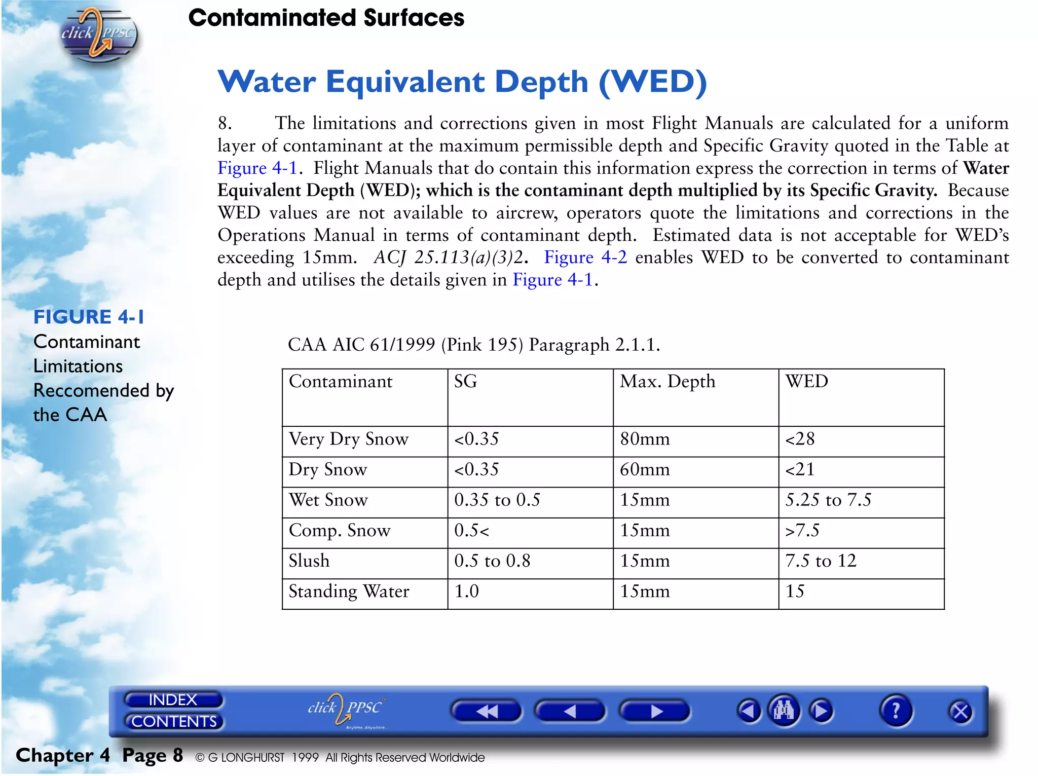 Contaminated Surfaces
Chapter 4 Page 8 © G LONGHURST 1999 All Rights Reserved Worldwide
Water Equivalent Depth (WED)
8. The limitations and corrections given in most Flight Manuals are calculated for a uniform
layer of contaminant at the maximum permissible depth and Specific Gravity quoted in the Table at
Figure 4-1. Flight Manuals that do contain this information express the correction in terms of Water
Equivalent Depth (WED); which is the contaminant depth multiplied by its Specific Gravity. Because
WED values are not available to aircrew, operators quote the limitations and corrections in the
Operations Manual in terms of contaminant depth. Estimated data is not acceptable for WED’s
exceeding 15mm. ACJ 25.113(a)(3)2. Figure 4-2 enables WED to be converted to contaminant
depth and utilises the details given in Figure 4-1.
FIGURE 4-1
Contaminant
Limitations
Reccomended by
the CAA
CAA AIC 61/1999 (Pink 195) Paragraph 2.1.1.
Contaminant SG Max. Depth WED
Very Dry Snow <0.35 80mm <28
Dry Snow <0.35 60mm <21
Wet Snow 0.35 to 0.5 15mm 5.25 to 7.5
Comp. Snow 0.5< 15mm >7.5
Slush 0.5 to 0.8 15mm 7.5 to 12
Standing Water 1.0 15mm 15
 