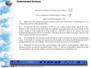 Contaminated Surfaces
Chapter 4 Page 14 © G LONGHURST 1999 All Rights Reserved Worldwide
(AMJ 25X1591Paragraph 4.3.0)
22. Where Vρ is the aquaplaning speed in knots and P is the tyre pressure in pounds per sq. in σ
is the specific gravity of the precipitation.
23. On take-off, the tyre commences to roll on a wet surface, and at slower speeds the water
present is able to escape to the sides of the tyre until the speed approaches the critical speed. At this
point a wedge of water builds up in front of the tyre and lifts it clear of the surface. To avoid
hydroplaning during take-off do not attempt to roll unless the water depth is less than critical for the
entire length of the take-off run required.
24. For landing the non-rotating formula should be used to calculate the dynamic hydroplaning
speed. It the depth of contaminant exceeds the critical depth, the landing should be delayed until it
has drained below the critical depth. The keyword in these circumstances is CAUTION.
25. Remember the old maxim that a good landing is the result of a good approach. Make every
attempt to obtain an accurate touchdown speed. Every 1% increase in touchdown speed above that
recommended for the aircraft weight increases the landing distance required by 2%.
For a non-rotating tyre Vρ(spin up) in knots
7.7 ρ
σ
---------------=
For a rotating tyre Vρ(spin down) in knots
9 ρ
σ
----------=
 