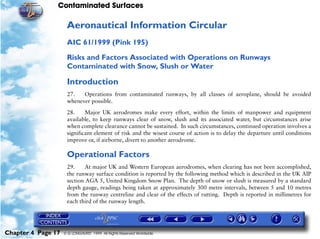 Contaminated Surfaces
Chapter 4 Page 17 © G LONGHURST 1999 All Rights Reserved Worldwide
Aeronautical Information Circular
AIC 61/1999 (Pink 195)
Risks and Factors Associated with Operations on Runways
Contaminated with Snow, Slush or Water
Introduction
27. Operations from contaminated runways, by all classes of aeroplane, should be avoided
whenever possible.
28. Major UK aerodromes make every effort, within the limits of manpower and equipment
available, to keep runways clear of snow, slush and its associated water, but circumstances arise
when complete clearance cannot be sustained. In such circumstances, continued operation involves a
significant element of risk and the wisest course of action is to delay the departure until conditions
improve or, if airborne, divert to another aerodrome.
Operational Factors
29. At major UK and Western European aerodromes, when clearing has not been accomplished,
the runway surface condition is reported by the following method which is described in the UK AIP
section AGA 5, United Kingdom Snow Plan. The depth of snow or slush is measured by a standard
depth gauge, readings being taken at approximately 300 metre intervals, between 5 and 10 metres
from the runway centreline and clear of the effects of rutting. Depth is reported in millimetres for
each third of the runway length.
 