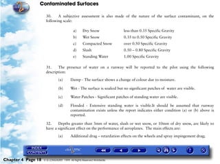 Contaminated Surfaces
Chapter 4 Page 18 © G LONGHURST 1999 All Rights Reserved Worldwide
30. A subjective assessment is also made of the nature of the surface contaminant, on the
following scale:
31. The presence of water on a runway will be reported to the pilot using the following
description:
(a) Damp - The surface shows a change of colour due to moisture.
(b) Wet - The surface is soaked but no significant patches of water are visible.
(c) Water Patches - Significant patches of standing water are visible.
(d) Flooded - Extensive standing water is visible.It should be assumed that runway
contamination exists unless the report indicates either condition (a) or (b) above is
reported.
32. Depths greater than 3mm of water, slush or wet snow, or 10mm of dry snow, are likely to
have a significant effect on the performance of aeroplanes. The main effects are:
(a) Additional drag – retardation effects on the wheels and spray impingement drag;
a) Dry Snow less than 0.35 Specific Gravity
b) Wet Snow 0.35 to 0.50 Specific Gravity
c) Compacted Snow over 0.50 Specific Gravity
d) Slush 0.50 – 0.80 Specific Gravity
e) Standing Water 1.00 Specific Gravity
 