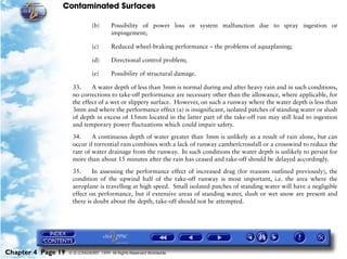 Contaminated Surfaces
Chapter 4 Page 19 © G LONGHURST 1999 All Rights Reserved Worldwide
(b) Possibility of power loss or system malfunction due to spray ingestion or
impingement;
(c) Reduced wheel-braking performance – the problems of aquaplaning;
(d) Directional control problem;
(e) Possibility of structural damage.
33. A water depth of less than 3mm is normal during and after heavy rain and in such conditions,
no corrections to take-off performance are necessary other than the allowance, where applicable, for
the effect of a wet or slippery surface. However, on such a runway where the water depth is less than
3mm and where the performance effect (a) is insignificant, isolated patches of standing water or slush
of depth in excess of 15mm located in the latter part of the take-off run may still lead to ingestion
and temporary power fluctuations which could impair safety.
34. A continuous depth of water greater than 3mm is unlikely as a result of rain alone, but can
occur if torrential rain combines with a lack of runway camber/crossfall or a crosswind to reduce the
rate of water drainage from the runway. In such conditions the water depth is unlikely to persist for
more than about 15 minutes after the rain has ceased and take-off should be delayed accordingly.
35. In assessing the performance effect of increased drag (for reasons outlined previously), the
condition of the upwind half of the take-off runway is most important, i.e. the area where the
aeroplane is travelling at high speed. Small isolated patches of standing water will have a negligible
effect on performance, but if extensive areas of standing water, slush or wet snow are present and
there is doubt about the depth, take-off should not be attempted.
 