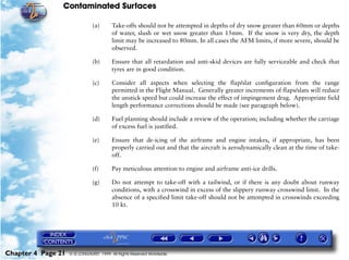 Contaminated Surfaces
Chapter 4 Page 21 © G LONGHURST 1999 All Rights Reserved Worldwide
(a) Take-offs should not be attempted in depths of dry snow greater than 60mm or depths
of water, slush or wet snow greater than 15mm. If the snow is very dry, the depth
limit may be increased to 80mm. In all cases the AFM limits, if more severe, should be
observed.
(b) Ensure that all retardation and anti-skid devices are fully serviceable and check that
tyres are in good condition.
(c) Consider all aspects when selecting the flap/slat configuration from the range
permitted in the Flight Manual. Generally greater increments of flaps/slats will reduce
the unstick speed but could increase the effect of impingement drag. Appropriate field
length performance corrections should be made (see paragraph below).
(d) Fuel planning should include a review of the operation; including whether the carriage
of excess fuel is justified.
(e) Ensure that de-icing of the airframe and engine intakes, if appropriate, has been
properly carried out and that the aircraft is aerodynamically clean at the time of take-
off.
(f) Pay meticulous attention to engine and airframe anti-ice drills.
(g) Do not attempt to take-off with a tailwind, or if there is any doubt about runway
conditions, with a crosswind in excess of the slippery runway crosswind limit. In the
absence of a specified limit take-off should not be attempted in crosswinds exceeding
10 kt.
 