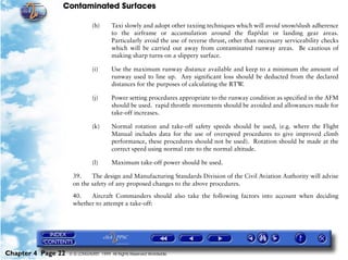 Contaminated Surfaces
Chapter 4 Page 22 © G LONGHURST 1999 All Rights Reserved Worldwide
(h) Taxi slowly and adopt other taxiing techniques which will avoid snow/slush adherence
to the airframe or accumulation around the flap/slat or landing gear areas.
Particularly avoid the use of reverse thrust, other than necessary serviceability checks
which will be carried out away from contaminated runway areas. Be cautious of
making sharp turns on a slippery surface.
(i) Use the maximum runway distance available and keep to a minimum the amount of
runway used to line up. Any significant loss should be deducted from the declared
distances for the purposes of calculating the RTW.
(j) Power setting procedures appropriate to the runway condition as specified in the AFM
should be used. rapid throttle movements should be avoided and allowances made for
take-off increases.
(k) Normal rotation and take-off safety speeds should be used, (e.g. where the Flight
Manual includes data for the use of overspeed procedures to give improved climb
performance, these procedures should not be used). Rotation should be made at the
correct speed using normal rate to the normal altitude.
(l) Maximum take-off power should be used.
39. The design and Manufacturing Standards Division of the Civil Aviation Authority will advise
on the safety of any proposed changes to the above procedures.
40. Aircraft Commanders should also take the following factors into account when deciding
whether to attempt a take-off:
 