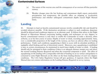 Contaminated Surfaces
Chapter 4 Page 23 © G LONGHURST 1999 All Rights Reserved Worldwide
(a) The nature of the overrun area and the consequences of an overrun off that particular
runway.
(b) Weather changes since the last braking and contaminant depth report, particularly
precipitation and temperature, the possible effect on stopping or acceleration
performance and whether subsequent contaminant depths exceed Flight Manual
limits.
Landing
41. Attempts to land on heavily contaminated runways involve considerable risk and should be
avoided whenever possible. If the destination aerodrome is subject to such conditions, departure
should be delayed until conditions improve or an alternate used. It follows that advice in the Flight
Manual or Operations Manual concerning landing weights and techniques on very slippery or
heavily contaminated runways is only there to enable the Commander to make a decision, when
airborne, as to his best course of action. Depths of water or slush, exceeding approximately 3mm,
over a considerable proportion of the length of the runway, can have an adverse effect on landing
performance. Under such conditions aquaplaning is likely to occur with its attendant problems of
negligible wheel-braking and loss of directional control. Moreover, once aquaplaning is established
it may, in certain circumstances, be maintained in much lower depths of water or slush. A landing
should only be attempted in these conditions if there is an adequate distance margin over and above
the normal Landing Distance Required and when the crosswind component is small. The effect of
aquaplaning on the landing roll is comparable with that of landing on an icy surface and guidance is
contained in some Flight Manuals on the effect on the basic landing distance of such very slippery
conditions. The CAA Safety Regulation Group will give guidance, if required, where the Flight
Manual does not contain information on the Landing Distance Required on an icy runway.
 