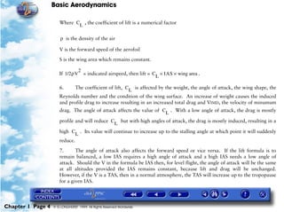 Basic Aerodynamics
Chapter 1 Page 4 © G LONGHURST 1999 All Rights Reserved Worldwide
Where , the coefficient of lift is a numerical factor
is the density of the air
V is the forward speed of the aerofoil
S is the wing area which remains constant.
If = indicated airspeed, then lift = .
6. The coefficient of lift, is affected by the weight, the angle of attack, the wing shape, the
Reynolds number and the condition of the wing surface. An increase of weight causes the induced
and profile drag to increase resulting in an increased total drag and VIMD, the velocity of minumum
drag. The angle of attack affects the value of . With a low angle of attack, the drag is mostly
profile and will reduce but with high angles of attack, the drag is mostly induced, resulting in a
high . Its value will continue to increase up to the stalling angle at which point it will suddenly
reduce.
7. The angle of attack also affects the forward speed or vice versa. If the lift formula is to
remain balanced, a low IAS requires a high angle of attack and a high IAS needs a low angle of
attack. Should the V in the formula be IAS then, for level flight, the angle of attack will be the same
at all altitudes provided the IAS remains constant, because lift and drag will be unchanged.
However, if the V is a TAS, then in a normal atmosphere, the TAS will increase up to the tropopause
for a given IAS.
CL
ρ
1/2ρV
2
C
L
IAS wing area××
CL
C
L
CL
C
L
 
