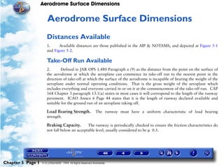 Aerodrome Surface Dimensions
Chapter 5 Page 1 © G LONGHURST 1999 All Rights Reserved Worldwide
5Aerodrome Surface Dimensions
Distances Available
1. Available distances are those published in the AIP & NOTAMS, and depicted at Figure 5-1
and Figure 5-2.
Take-Off Run Available
2. Defined in JAR OPS 1.480 Paragraph a (9) as the distance from the point on the surface of
the aerodrome at which the aeroplane can commence its take-off run to the nearest point in the
direction of take-off at which the surface of the aerodrome is incapable of bearing the weight of the
aeroplane under normal operating conditions. That is the gross weight of the aeroplane which
includes everything and everyone carried in or on it at the commencement of the take-off run. CAP
168 Chapter 3 paragraph 13.1(a) states in most cases it will correspond to the length of the runway
pavement. ICAO Annex 6 Page 44 states that it is the length of runway declared available and
suitable for the ground run of an aeroplane taking off.
Load Bearing Strength. The runway must have a uniform characteristic of load bearing
strength.
Braking Capacity. The runway is periodically checked to ensure the friction characteristics do
not fall below an acceptable level, usually considered to be µ 0.5.
 